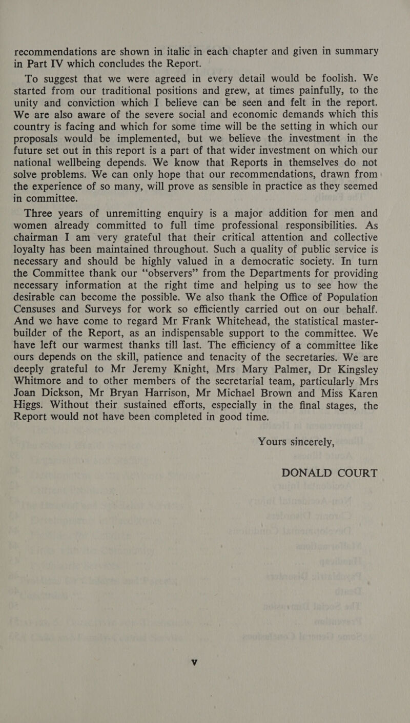 in Part IV which concludes the Report. To suggest that we were agreed in every detail would be foolish. We started from our traditional positions and grew, at times painfully, to the unity and conviction which I believe can be seen and felt in the report. We are also aware of the severe social and economic demands which this country is facing and which for some time will be the setting in which our proposals would be implemented, but we believe the investment in the future set out in this report is a part of that wider investment on which our national wellbeing depends. We know that Reports in themselves do not solve problems. We can only hope that our recommendations, drawn from the experience of so many, will prove as sensible in practice as they seemed in committee. Three years of unremitting enquiry is a major addition for men and women already committed to full time professional responsibilities. As chairman I am very grateful that their critical attention and collective loyalty has been maintained throughout. Such a quality of public service is necessary and should be highly valued in a democratic society. In turn the Committee thank our “‘observers”’ from the Departments for providing necessary information at the right time and helping us to see how the desirable can become the possible. We also thank the Office of Population Censuses and Surveys for work so efficiently carried out on our behalf. And we have come to regard Mr Frank Whitehead, the statistical master- builder of the Report, as an indispensable support to the committee. We have left our warmest thanks till last. The efficiency of a committee like ours depends on the skill, patience and tenacity of the secretaries. We are deeply grateful to Mr Jeremy Knight, Mrs Mary Palmer, Dr Kingsley Whitmore and to other members of the secretarial team, particularly Mrs Joan Dickson, Mr Bryan Harrison, Mr Michael Brown and Miss Karen Higgs. Without their sustained efforts, especially in the final stages, the Report would not have been completed in good time. Yours sincerely, DONALD COURT