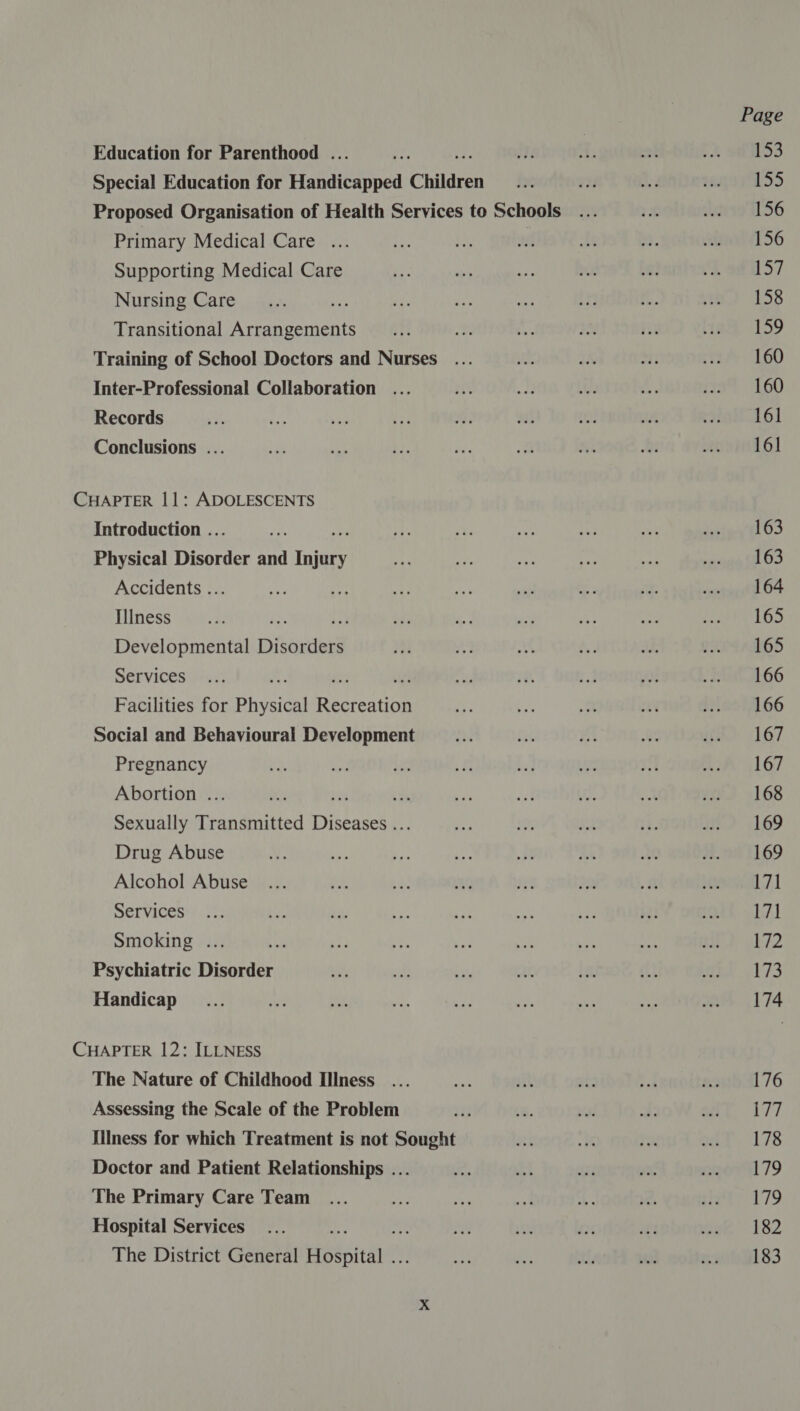 Education for Parenthood . “Ee 1 2 ae pA SDS Special Education for Haniietpped Children in ve ie 1ngo735 Proposed Organisation of Health Services to Schools... re ug 156 Primary Medical Care ... ie ee ne tt a e156 Supporting Medical Care ve a NE we Le! “2 9@057 Nursing Care... sts in a bes te i. a) 1538 Transitional Arrangements _... a 19 + ike teak “159 Training of School Doctors and Nurses... ts 3h oti er) 460 Inter-Professional Collaboration ... rte Ig ie bi. 479% 160 Records te on + Vy 8: nat iO. cu roti 6] Conclusions ... Fo | ba, ks a Ki bs sound 6) CHAPTER 11: ADOLESCENTS Introduction .. i aa .? ey ye at vient OS Physical Dieorier and aimee re ee ime ve wa smandih LTD Accidents ... si 44 a Pat sil - a seve ttl OF Thness -vitus on Fe re .: 4 ry: ts ee Le Lis: Developmental Disorders mi Ao aA a: wu: pAed Atos Services ... Ki is ne 477 38 4 0 BU A66 Facilities for Physical Recreation +f ee ‘x at fleet 66 Social and Behavioural Development ae Qt #8 we uf: 167 Pregnancy ns au + a bs by I 2A 167 Abortion ... ins sts + A) a ta ne 172 168 Sexually Transmitted Diseases ... De 1 re it: a.) 169 Drug Abuse 4: ie os ve a: Re at 73. 1169 Alcohol Abuse ... he te iY) re 0 a renaAl 7,1 Services... bu by Pi ¥ “e mee $2: 1th abl Smoking ... sie oe ay eat Se a this MED ohi2 Psychiatric Disorder es id be ai ih ft ae e173 Handicap _... ne et A We Ss ae nee on 174 CHAPTER 12: ILLNESS The Nature of Childhood Illness ... ae ait Te Led 2241.76 Assessing the Scale of the Problem re is on A ot, 177 Illness for which Treatment is not Sought tk ms is pat 178 Doctor and Patient Relationships ... rs deck me 23. maori 79 The Primary Care Team ... ote re set t. 2, sit 179 Hospital Services... . re ye fer oy mee 182 The District General Hospital . et ae SAF vas enwihGl 83