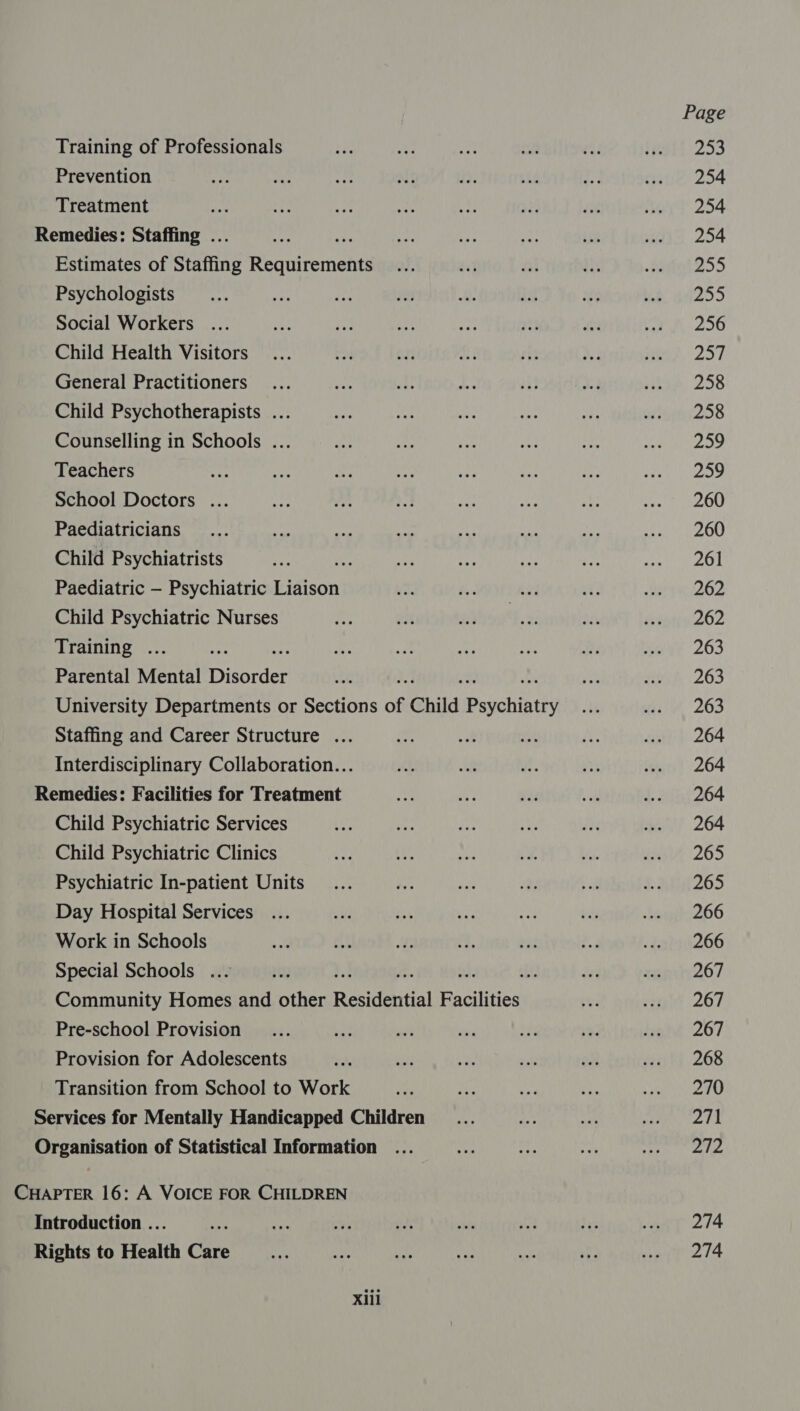 Training of Professionals te ie tee ate rh isti 253 Prevention 4p nity wet elt as; Ve qe enue 254 Treatment ee 4%) Ars. oe te ye iN ert 254 Remedies: Staffing ... nes a hep an ae ae IS 254 Estimates of Staffing Requirements ... ay i diy Pe 255 Psychologists _... ee ree Ar a Bt 9 ke’ 6255 Social Workers ... in} ae me nee vit it Pe 256 Child Health Visitors... Pos oy Act) is Ae Pe 257 General Practitioners... ae a re ny, wd thie 258 Child Psychotherapists ... oe sa ee ee ee oe Wien 258 Counselling in Schools ... sie it fe At ae ma Pas, Teachers tee < a sy Ra oe a Otek wee School Doctors ... sae AM a ay Ae sk eu OU Paediatricians.... She neo ae ane ip te OO Child Psychiatrists ae » ay “f au rs poate tar Or Paediatric — Psychiatric idison ee Bes sid a Here 262 Child Psychiatric Nurses Re ate haat o>: bt Pian 262 Training ... ae as Pi: ae by: aoe Mae 263 Parental Mental Disorder ats Na: ae: 263 University Departments or Sections of Child Psychintty i et 263 Staffing and Career Structure ... a wa ek a sip?) 264 Interdisciplinary Collaboration... th a 1 ee .. 264 Remedies: Facilities for Treatment 4 Nap 7 cw .. 264 Child Psychiatric Services iw hg ae ae Pe .. 264 Child Psychiatric Clinics me 10 whe aye bts wey, 205 Psychiatric In-patient Units... a a es Ce S265 Day Hospital Services... 4 id mn We avi ede baupc206 Work in Schools x at We a. Sus or -2ad266 Special Schools ... 30 . Ba, aa or zen 267 Community Homes and other Residential Facilities yu inet 207 Pre-school Provision _... bet a 8 bi ry aly (267 Provision for Adolescents sah ue va ak oe watt 268 Transition from School to Work of ne ie 7 ae Services for Mentally Handicapped Children _... a nyt Pye i Organisation of Statistical Information ... Ae eth so ee ae, CHAPTER 16: A VOICE FOR CHILDREN Introduction ... =p oh T ody ots ay hay e214 Rights to Health Care ang te or mas ane vp amet 2 14 Xiil