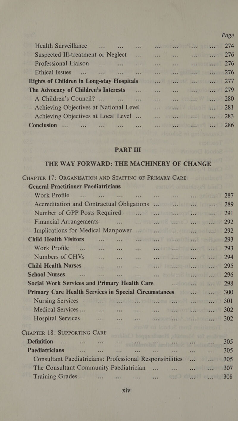 Health Surveillance Suspected Ill-treatment or Neale Professional Liaison Ethical Issues Rights of Children in Tohkeetds Hospitals The Advocacy of Children’s Interests A Children’s Council? ... Achieving Objectives at National rece Achieving Objectives at Local Level ... Conclusion PART Hil THE WAY FORWARD: THE MACHINERY OF CHANGE CHAPTER 17: ORGANISATION AND STAFFING OF PRIMARY CARE General Practitioner Paediatricians Work Profile dat bet yet Accreditation and Contractual Obligations tol Number of GPP Posts Required Financial Arrangements Implications for Medical Manpower ... Child Health Visitors Work Profile Numbers of CHVs Child Health Nurses School Nurses : . ies Social Work Services and penary Health fee Primary Care Health Services in Special Circumstances Nursing Services Medical Services .. Hospital Services CHAPTER 18: SUPPORTING CARE Definition Paediatricians , : on) Consultant Pictincia nhs Profesdions Respousibilities The Consultant Community Paediatrician Training Grades ... XiV Page 274 276 276 276 207 279 280 281 283 286 287 289 291 fn fs 292 293 293 294 295 296 298 300 301 302 302 305 305 305 307 308