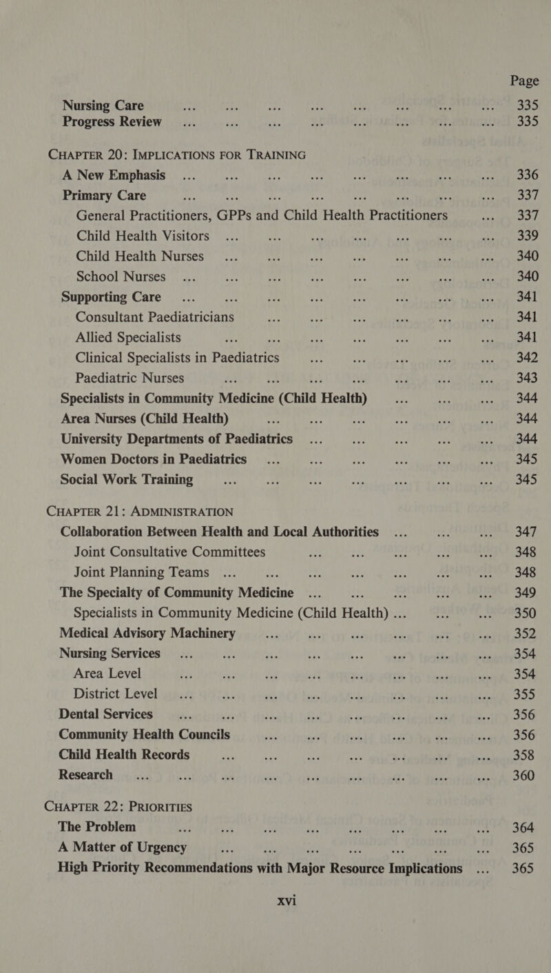 Nursing Care Progress Review CHAPTER 20: IMPLICATIONS FOR TRAINING A New Emphasis Primary Care General Practitioners, GPPs ay Child Health Peanoness Child Health Visitors Child Health Nurses School Nurses Supporting Care Be Consultant Paediatricians Allied Specialists re Clinical Specialists in paediatrics Paediatric Nurses Specialists in Community Medicine (Chita Health) Area Nurses (Child Health) University Departments of Paediatrics Women Doctors in Paediatrics Social Work Training CHAPTER 21: ADMINISTRATION Collaboration Between Health and Local Authorities Joint Consultative Committees Joint Planning Teams The Specialty of Community Medicine Specialists in Community Medicine (Child Health) .. Medical Advisory Machinery Nursing Services Area Level District Level Dental Services , Community Health Conbetls Child Health Records Research CHAPTER 22: PRIORITIES The Problem A Matter of Urgency i High Priority Recommendations with Major Beckie Implications XVi Page 335 oe 336 S37 ao 339 340 340 341 341 341 342 343 344 344 344 345 345 347 348 348 349 350 352 354 354 355 356 356 358 360 364 365 365