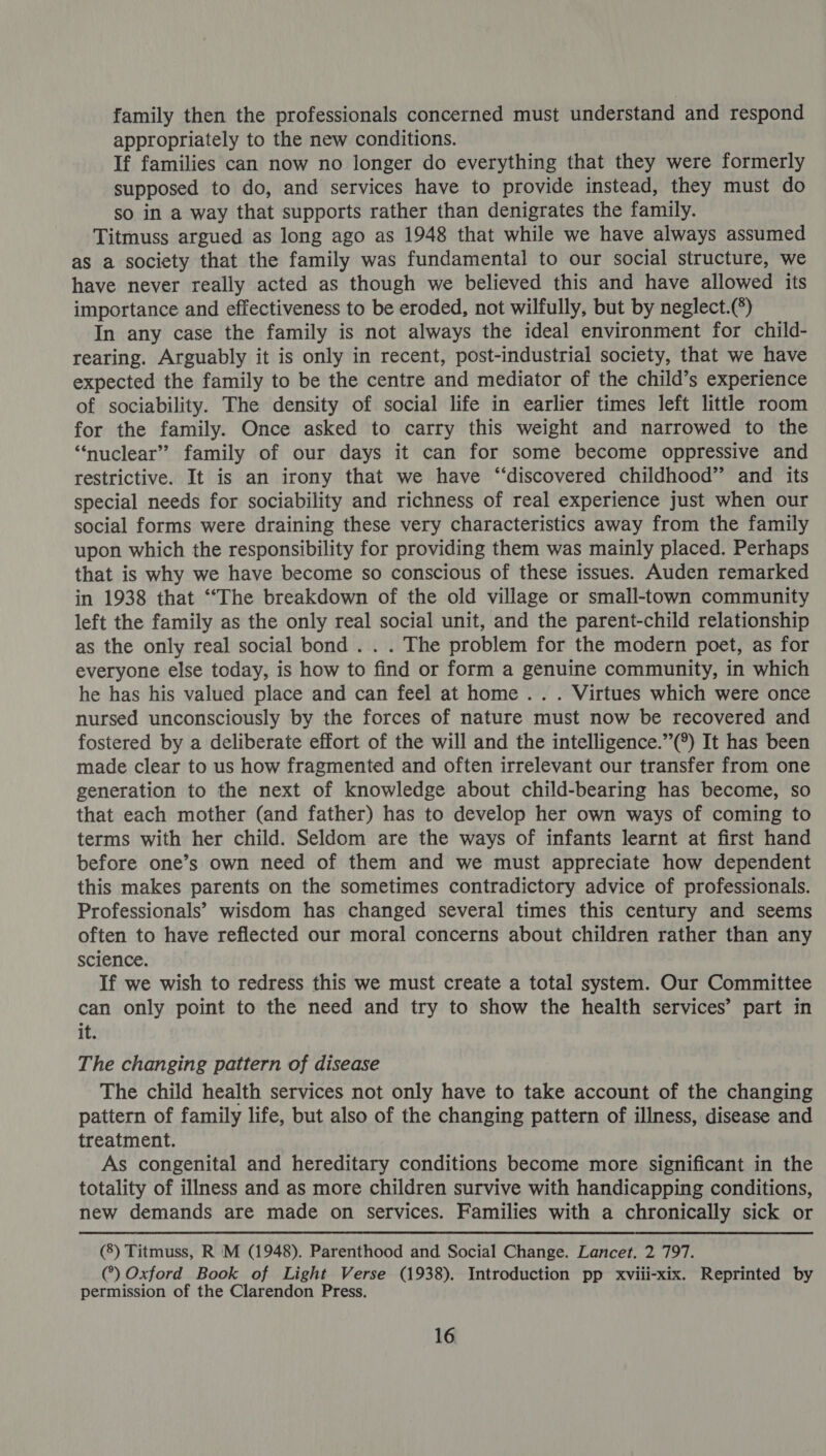 family then the professionals concerned must understand and respond appropriately to the new conditions. ! If families can now no longer do everything that they were formerly supposed to do, and services have to provide instead, they must do so in a way that supports rather than denigrates the family. Titmuss argued as long ago as 1948 that while we have always assumed as a society that the family was fundamental to our social structure, we have never really acted as though we believed this and have allowed its importance and effectiveness to be eroded, not wilfully, but by neglect.(*) In any case the family is not always the ideal environment for child- rearing. Arguably it is only in recent, post-industrial society, that we have expected the family to be the centre and mediator of the child’s experience of sociability. The density of social life in earlier times left little room for the family. Once asked to carry this weight and narrowed to the “nuclear” family of our days it can for some become oppressive and restrictive. It is an irony that we have ‘“‘discovered childhood” and its special needs for sociability and richness of real experience just when our social forms were draining these very characteristics away from the family upon which the responsibility for providing them was mainly placed. Perhaps that is why we have become so conscious of these issues. Auden remarked in 1938 that ““The breakdown of the old village or small-town community left the family as the only real social unit, and the parent-child relationship as the only real social bond . . . The problem for the modern poet, as for everyone else today, is how to find or form a genuine community, in which he has his valued place and can feel at home .. . Virtues which were once nursed unconsciously by the forces of nature must now be recovered and fostered by a deliberate effort of the will and the intelligence.”(°) It has been made clear to us how fragmented and often irrelevant our transfer from one generation to the next of knowledge about child-bearing has become, so that each mother (and father) has to develop her own ways of coming to terms with her child. Seldom are the ways of infants learnt at first hand before one’s own need of them and we must appreciate how dependent this makes parents on the sometimes contradictory advice of professionals. Professionals’ wisdom has changed several times this century and seems often to have reflected our moral concerns about children rather than any science. If we wish to redress this we must create a total system. Our Committee can only point to the need and try to show the health services’ part in it. The changing pattern of disease The child health services not only have to take account of the changing pattern of family life, but also of the changing pattern of illness, disease and treatment. As congenital and hereditary conditions become more significant in the totality of illness and as more children survive with handicapping conditions, new demands are made on services. Families with a chronically sick or (8) Titmuss, R M (1948). Parenthood and Social Change. Lancet. 2 797. (°) Oxford Book of Light Verse (1938). Introduction pp xviii-xix. Reprinted by permission of the Clarendon Press.