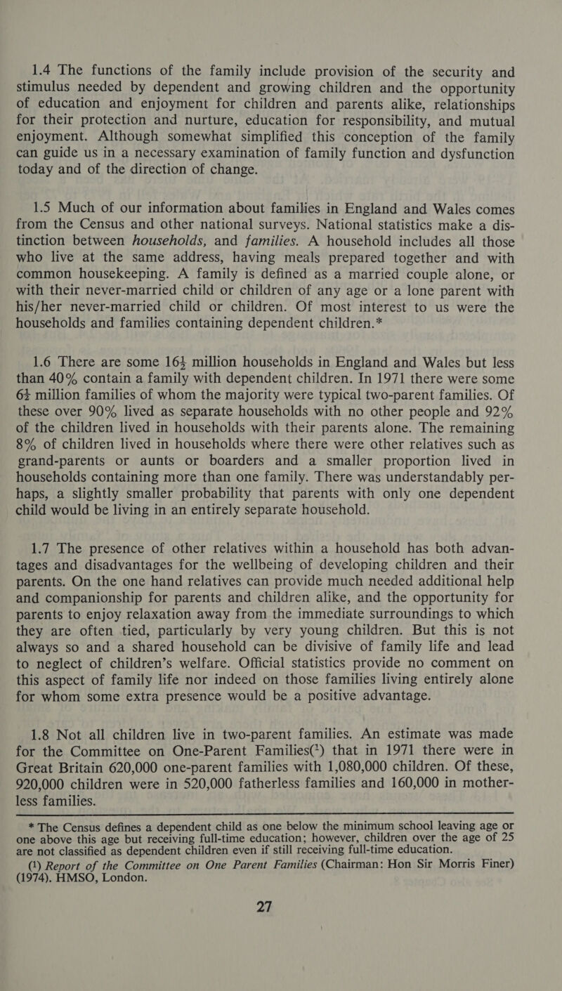 1.4 The functions of the family include provision of the security and stimulus needed by dependent and growing children and the opportunity of education and enjoyment for children and parents alike, relationships for their protection and nurture, education for responsibility, and mutual enjoyment. Although somewhat simplified this conception of the family can guide us in a necessary examination of family function and dysfunction today and of the direction of change. 1.5 Much of our information about families in England and Wales comes from the Census and other national surveys. National statistics make a dis- tinction between households, and families. A household includes all those who live at the same address, having meals prepared together and with common housekeeping. A family is defined as a married couple alone, or with their never-married child or children of any age or a lone parent with his/her never-married child or children. Of most interest to us were the households and families containing dependent children.* 1.6 There are some 164 million households in England and Wales but less than 40% contain a family with dependent children. In 1971 there were some + million families of whom the majority were typical two-parent families. Of these over 90% lived as separate households with no other people and 92% of the children lived in households with their parents alone. The remaining 8% of children lived in households where there were other relatives such as grand-parents or aunts or boarders and a smaller proportion lived in households containing more than one family. There was understandably per- haps, a slightly smaller probability that parents with only one dependent child would be living in an entirely separate household. 1.7 The presence of other relatives within a household has both advan- tages and disadvantages for the wellbeing of developing children and their parents. On the one hand relatives can provide much needed additional help and companionship for parents and children alike, and the opportunity for parents to enjoy relaxation away from the immediate surroundings to which they are often tied, particularly by very young children. But this is not always so and a shared household can be divisive of family life and lead to neglect of children’s welfare. Official statistics provide no comment on this aspect of family life nor indeed on those families living entirely alone for whom some extra presence would be a positive advantage. 1.8 Not all children live in two-parent families. An estimate was made for the Committee on One-Parent Families?) that in 1971 there were in Great Britain 620,000 one-parent families with 1,080,000 children. Of these, 920,000 children were in 520,000 fatherless families and 160,000 in mother- less families.  * The Census defines a dependent child as one below the minimum school leaving age or one above this age but receiving full-time education; however, children over the age of 25 are not classified as dependent children even if still receiving full-time education. (1) Report of the Committee on One Parent Families (Chairman: Hon Sir Morris Finer) (1974). HMSO, London.