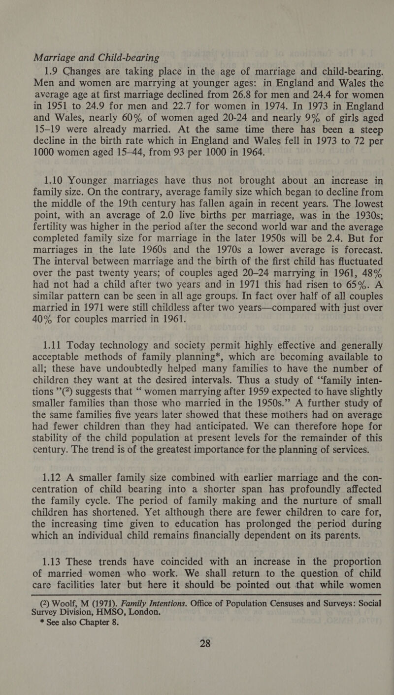 Marriage and Child-bearing 1.9 Changes are taking place in the age of marriage and child-bearing. Men and women are marrying at younger ages: in England and Wales the average age at first marriage declined from 26.8 for men and 24.4 for women in 1951 to 24.9 for men and 22.7 for women in 1974. In 1973 in England and Wales, nearly 60% of women aged 20-24 and nearly 9% of girls aged 15-19 were already married. At the same time there has been a steep decline in the birth rate which in England and Wales fell in 1973 to 72 per 1000 women aged 15-44, from 93 per 1000 in 1964. 1.10 Younger marriages have thus not brought about an increase in family size. On the contrary, average family size which began to decline from the middle of the 19th century has fallen again in recent years. The lowest point, with an average of 2.0 live births per marriage, was in the 1930s; fertility was higher in the period after the second world war and the average completed family size for marriage in the later 1950s will be 2.4. But for marriages in the late 1960s and the 1970s a lower average is forecast. The interval between marriage and the birth of the first child has fluctuated over the past twenty years; of couples aged 20-24 marrying in 1961, 48% had not had a child after two years and in 1971 this had risen to 65%. A similar pattern can be seen in all age groups. In fact over half of all couples married in 1971 were still childless after two years—compared with just over 40% for couples married in 1961. 1.11 Today technology and society permit highly effective and generally acceptable methods of family planning*, which are becoming available to all; these have undoubtedly helped many families to have the number of children they want at the desired intervals. Thus a study of ‘‘family inten- tions ’’(*) suggests that ““ women marrying after 1959 expected to have slightly smaller families than those who married in the 1950s.’’ A further study of the same families five years later showed that these mothers had on average had fewer children than they had anticipated. We can therefore hope for stability of the child population at present levels for the remainder of this century. The trend is of the greatest importance for the planning of services. 1.12 A smaller family size combined with earlier marriage and the con- centration of child bearing into a shorter span has profoundly affected the family cycle. The period of family making and the nurture of small children has shortened. Yet although there are fewer children to care for, the increasing time given to education has prolonged the period during which an individual child remains financially dependent on its parents. 1.13 These trends have coincided with an increase in the proportion of married women who work. We shall return to the question of child care facilities later but here it should be pointed out that while women (2) Woolf, M (1971). Family Intentions. Office of Population Censuses and Surveys: Social Survey Division, HMSO, London. * See also Chapter 8.