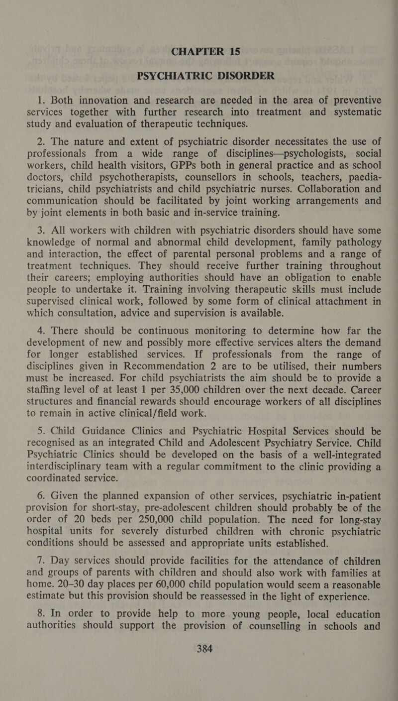 PSYCHIATRIC DISORDER 1. Both innovation and research are needed in the area of preventive services together with further research into treatment and systematic study and evaluation of therapeutic techniques. 2. The nature and extent of psychiatric disorder necessitates the use of professionals from a wide range of disciplines—psychologists, social workers, child health visitors, GPPs both in general practice and as school doctors, child psychotherapists, counsellors in schools, teachers, paedia- tricians, child psychiatrists and child psychiatric nurses. Collaboration and communication should be facilitated by joint working arrangements and by joint elements in both basic and in-service training. 3. All workers with children with psychiatric disorders should have some knowledge of normal and abnormal child development, family pathology and interaction, the effect of parental personal problems and a range of treatment techniques. They should receive further training throughout their careers; employing authorities should have an obligation to enable people to undertake it. Training involving therapeutic skills must include supervised clinical work, followed by some form of clinical attachment in which consultation, advice and supervision is available. 4. There should be continuous monitoring to determine how far the development of new and possibly more effective services alters the demand for longer established services. If professionals from the range of disciplines given in Recommendation 2 are to be utilised, their numbers must be increased. For child psychiatrists the aim should be to provide a staffing level of at least 1 per 35,000 children over the next decade. Career structures and financial rewards should encourage workers of all disciplines to remain in active clinical/field work. 5. Child Guidance Clinics and Psychiatric Hospital Services should be recognised as an integrated Child and Adolescent Psychiatry Service. Child Psychiatric Clinics should be developed on the basis of a well-integrated interdisciplinary team with a regular commitment to the clinic providing a coordinated service. 6. Given the planned expansion of other services, psychiatric in-patient provision for short-stay, pre-adolescent children should probably be of the order of 20 beds per 250,000 child population. The need for long-stay hospital units for severely disturbed children with chronic psychiatric conditions should be assessed and appropriate units established. 7. Day services should provide facilities for the attendance of children and groups of parents with children and should also work with families at home. 20-30 day places per 60,000 child population would seem a reasonable estimate but this provision should be reassessed in the light of experience. 8. In order to provide help to more young people, local education authorities should support the provision of counselling in schools and