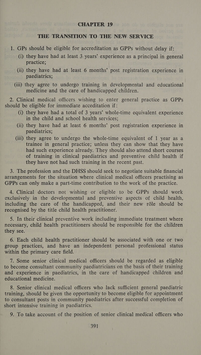 THE TRANSITION TO THE NEW SERVICE 1. GPs should be eligible for accreditation as GPPs without delay if: (i) they have had at least 3 years’ experience as a principal in general practice; | (ii) they have had at least 6 months’ post registration experience in paediatrics; (iii) they agree to undergo training in developmental and educational medicine and the care of handicapped children. 2. Clinical medical officers wishing to enter general practice as GPPs should be eligible for immediate acceditation if: (i) they have had a total of 3 years’ whole-time equivalent experience in the child and school health services; Gi) they have had at least 6 months’ post registration experience in paediatrics; (iii) they agree to undergo the whole-time equivalent of 1 year as a trainee in general practice; unless they can show that they have had such experience already. They should also attend short courses of training in clinical paediatrics and preventive child health if they have not had such training in the recent past. 3. The profession and the DHSS should seek to negotiate suitable financial arrangements for the situation where clinical medical officers practising as GPPs can only make a part-time contribution to the work of the practice. 4. Clinical doctors not wishing or eligible to be GPPs should work exclusively in the developmental and preventive aspects of child health, including the care of the handicapped, and their new rdle should be recognised by the title child health practitioner. 5. In their clinical preventive work including immediate treatment where necessary, child health practitioners should be responsible for the children they see. 6. Each child health practitioner should be associated with one or two group practices, and have an independent personal professional status within the primary care field. 7. Some senior clinical medical officers should be regarded as eligible to become consultant community paediatricians on the basis of their training and experience in paediatrics, in the care of handicapped children and educational medicine. 8. Senior clinical medical officers who lack sufficient general paediatric training, should be given the opportunity to become eligible for appointment to consultant posts in community paediatrics after successful completion of short intensive training in paediatrics. 9. To take account of the position of senior clinical medical officers who 39]