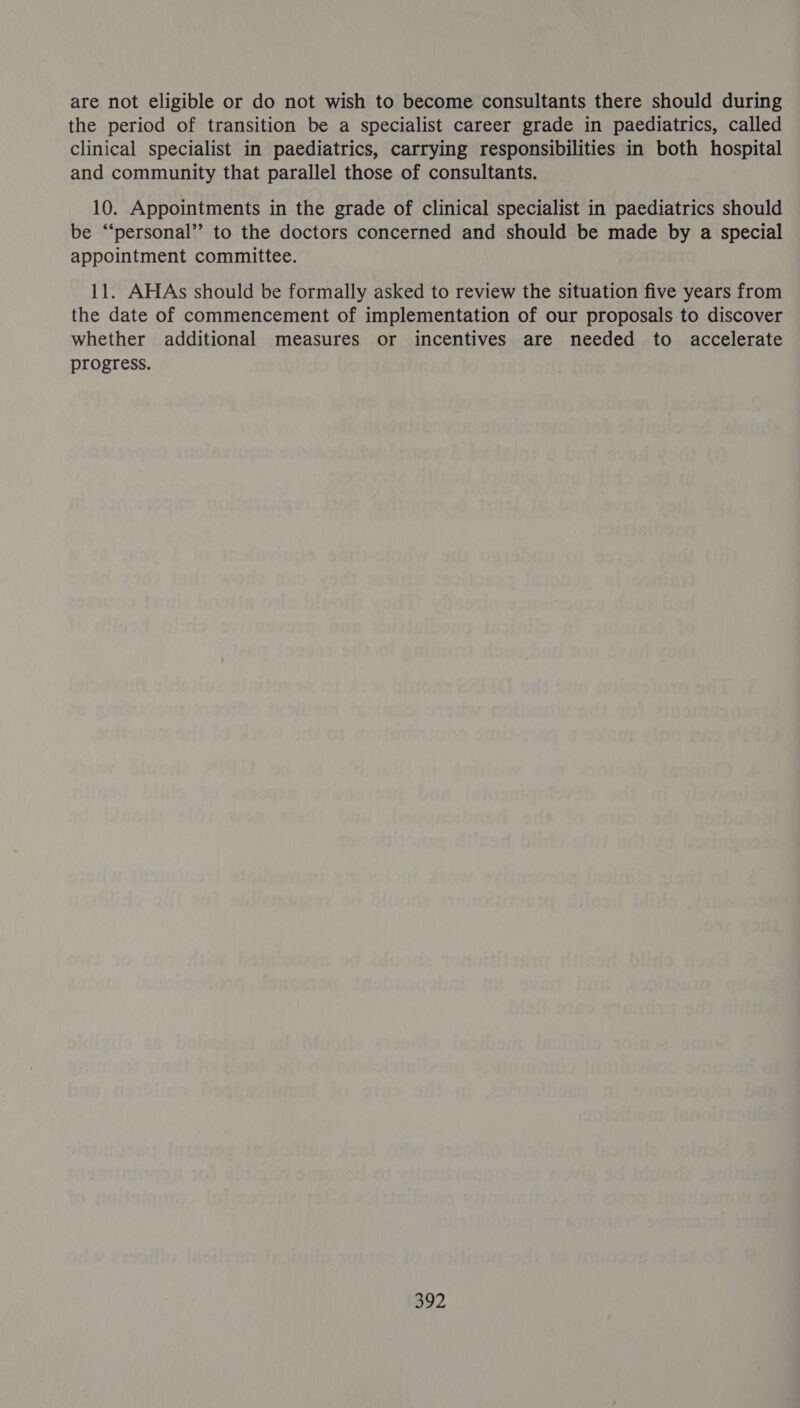 are not eligible or do not wish to become consultants there should during the period of transition be a specialist career grade in paediatrics, called clinical specialist in paediatrics, carrying responsibilities in both hospital and community that parallel those of consultants. 10. Appointments in the grade of clinical specialist in paediatrics should be “‘personal’’ to the doctors concerned and should be made by a special appointment committee. 11. AHAs should be formally asked to review the situation five years from the date of commencement of implementation of our proposals to discover whether additional measures or incentives are needed to accelerate progress.