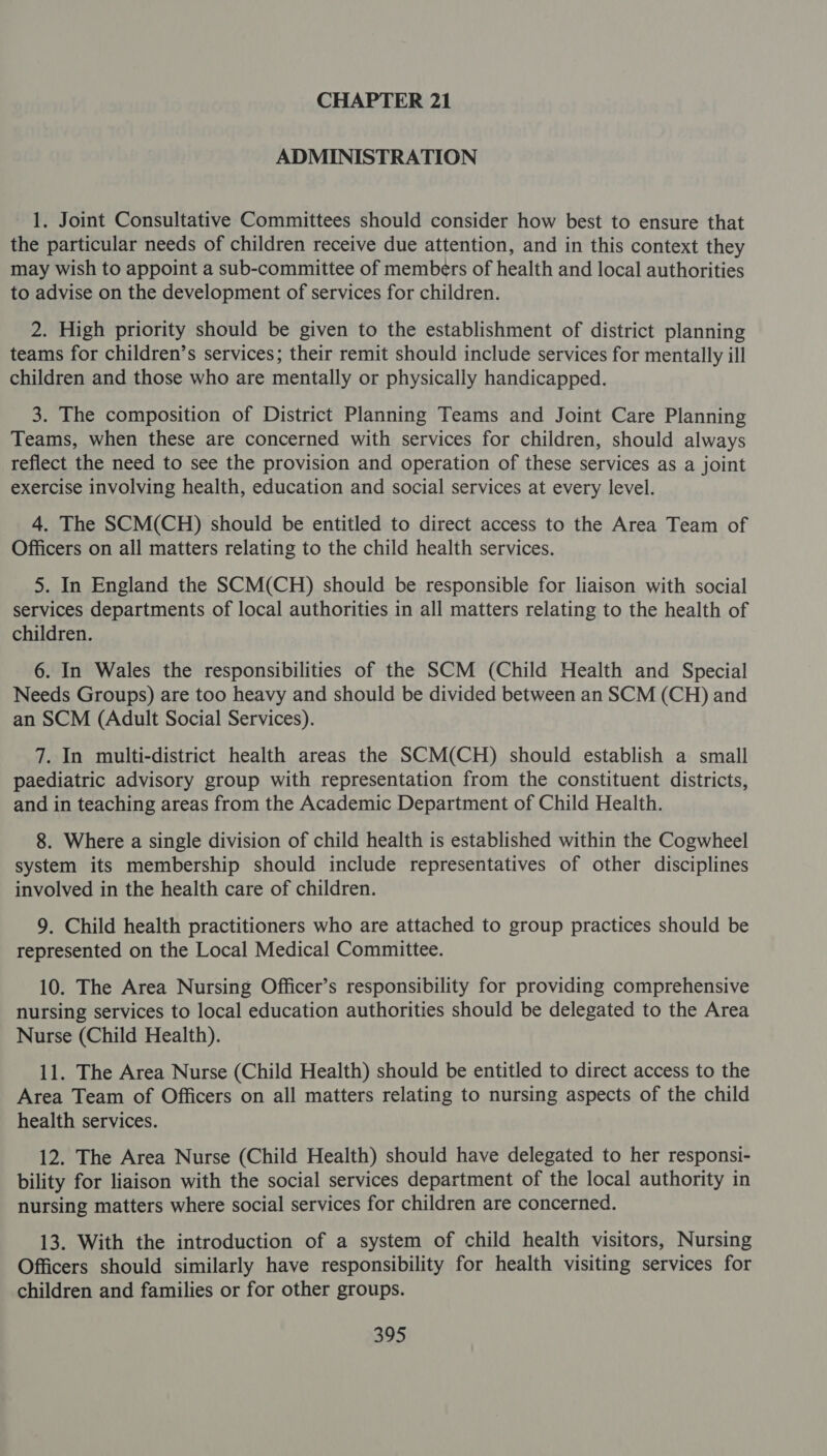 ADMINISTRATION 1. Joint Consultative Committees should consider how best to ensure that the particular needs of children receive due attention, and in this context they may wish to appoint a sub-committee of members of health and local authorities to advise on the development of services for children. 2. High priority should be given to the establishment of district planning teams for children’s services; their remit should include services for mentally ill children and those who are mentally or physically handicapped. 3. The composition of District Planning Teams and Joint Care Planning Teams, when these are concerned with services for children, should always reflect the need to see the provision and operation of these services as a joint exercise involving health, education and social services at every level. 4. The SCM(CH) should be entitled to direct access to the Area Team of Officers on all matters relating to the child health services. 5. In England the SCM(CH) should be responsible for liaison with social services departments of local authorities in all matters relating to the health of children. 6. In Wales the responsibilities of the SCM (Child Health and Special Needs Groups) are too heavy and should be divided between an SCM (CH) and an SCM (Adult Social Services). 7. In multi-district health areas the SCM(CH) should establish a small paediatric advisory group with representation from the constituent districts, and in teaching areas from the Academic Department of Child Health. 8. Where a single division of child health is established within the Cogwheel system its membership should include representatives of other disciplines involved in the health care of children. 9. Child health practitioners who are attached to group practices should be represented on the Local Medical Committee. 10. The Area Nursing Officer’s responsibility for providing comprehensive nursing services to local education authorities should be delegated to the Area Nurse (Child Health). 11. The Area Nurse (Child Health) should be entitled to direct access to the Area Team of Officers on all matters relating to nursing aspects of the child health services. 12. The Area Nurse (Child Health) should have delegated to her responsi- bility for liaison with the social services department of the local authority in nursing matters where social services for children are concerned. 13. With the introduction of a system of child health visitors, Nursing Officers should similarly have responsibility for health visiting services for children and families or for other groups.