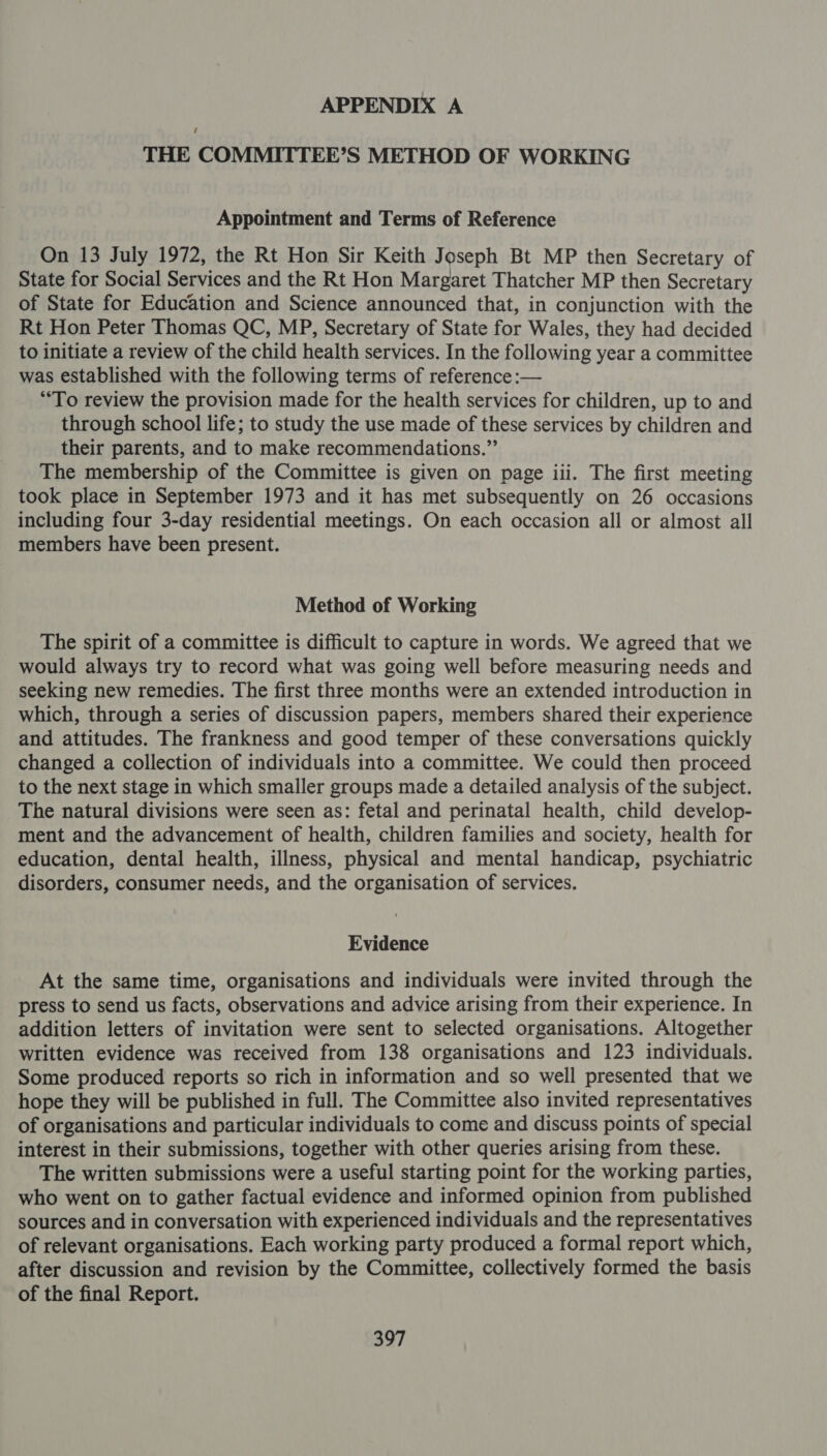 THE COMMITTEE’S METHOD OF WORKING Appointment and Terms of Reference On 13 July 1972, the Rt Hon Sir Keith Joseph Bt MP then Secretary of State for Social Services and the Rt Hon Margaret Thatcher MP then Secretary of State for Education and Science announced that, in conjunction with the Rt Hon Peter Thomas QC, MP, Secretary of State for Wales, they had decided to initiate a review of the child health services. In the following year a committee was established with the following terms of reference :— “To review the provision made for the health services for children, up to and through school life; to study the use made of these services by children and their parents, and to make recommendations.” The membership of the Committee is given on page iii. The first meeting took place in September 1973 and it has met subsequently on 26 occasions including four 3-day residential meetings. On each occasion all or almost all members have been present. Method of Working The spirit of a committee is difficult to capture in words. We agreed that we would always try to record what was going well before measuring needs and seeking new remedies. The first three months were an extended introduction in which, through a series of discussion papers, members shared their experience and attitudes. The frankness and good temper of these conversations quickly changed a collection of individuals into a committee. We could then proceed to the next stage in which smaller groups made a detailed analysis of the subject. The natural divisions were seen as: fetal and perinatal health, child develop- ment and the advancement of health, children families and society, health for education, dental health, illness, physical and mental handicap, psychiatric disorders, consumer needs, and the organisation of services. Evidence At the same time, organisations and individuals were invited through the press to send us facts, observations and advice arising from their experience. In addition letters of invitation were sent to selected organisations. Altogether written evidence was received from 138 organisations and 123 individuals. Some produced reports so rich in information and so well presented that we hope they will be published in full. The Committee also invited representatives of organisations and particular individuals to come and discuss points of special interest in their submissions, together with other queries arising from these. The written submissions were a useful starting point for the working parties, who went on to gather factual evidence and informed opinion from published sources and in conversation with experienced individuals and the representatives of relevant organisations. Each working party produced a formal report which, after discussion and revision by the Committee, collectively formed the basis of the final Report.