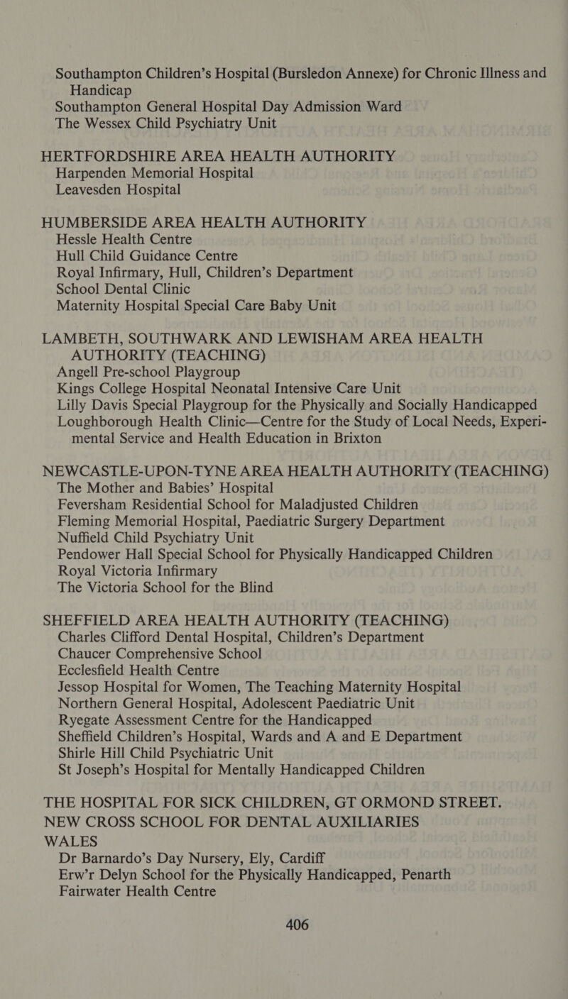 Southampton Children’s Hospital (Bursledon Annexe) for Chronic Illness and Handicap Southampton General Hospital Day Admission Ward The Wessex Child Psychiatry Unit HERTFORDSHIRE AREA HEALTH AUTHORITY Harpenden Memorial Hospital Leavesden Hospital HUMBERSIDE AREA HEALTH AUTHORITY Hessle Health Centre Hull Child Guidance Centre Royal Infirmary, Hull, Children’s Department School Dental Clinic Maternity Hospital Special Care Baby Unit LAMBETH, SOUTHWARK AND LEWISHAM AREA HEALTH AUTHORITY (TEACHING) Angell Pre-school Playgroup Kings College Hospital Neonatal Intensive Care Unit Lilly Davis Special Playgroup for the Physically and Socially Handicapped Loughborough Health Clinic—Centre for the Study of Local Needs, Experi- mental Service and Health Education in Brixton NEWCASTLE-UPON-TYNE AREA HEALTH AUTHORITY (TEACHING) The Mother and Babies’ Hospital Feversham Residential School for Maladjusted Children Fleming Memorial Hospital, Paediatric Surgery Department Nuffield Child Psychiatry Unit Pendower Hall Special School for Physically Handicapped Children Royal Victoria Infirmary The Victoria School for the Blind SHEFFIELD AREA HEALTH AUTHORITY (TEACHING) Charles Clifford Dental Hospital, Children’s Department Chaucer Comprehensive School Ecclesfield Health Centre Jessop Hospital for Women, The Teaching Maternity Hospital Northern General Hospital, Adolescent Paediatric Unit Ryegate Assessment Centre for the Handicapped Sheffield Children’s Hospital, Wards and A and E Department Shirle Hill Child Psychiatric Unit St Joseph’s Hospital for Mentally Handicapped Children THE HOSPITAL FOR SICK CHILDREN, GT ORMOND STREET. NEW CROSS SCHOOL FOR DENTAL AUXILIARIES WALES Dr Barnardo’s Day Nursery, Ely, Cardiff Erw’r Delyn School for the Physically Handicapped, Penarth Fairwater Health Centre