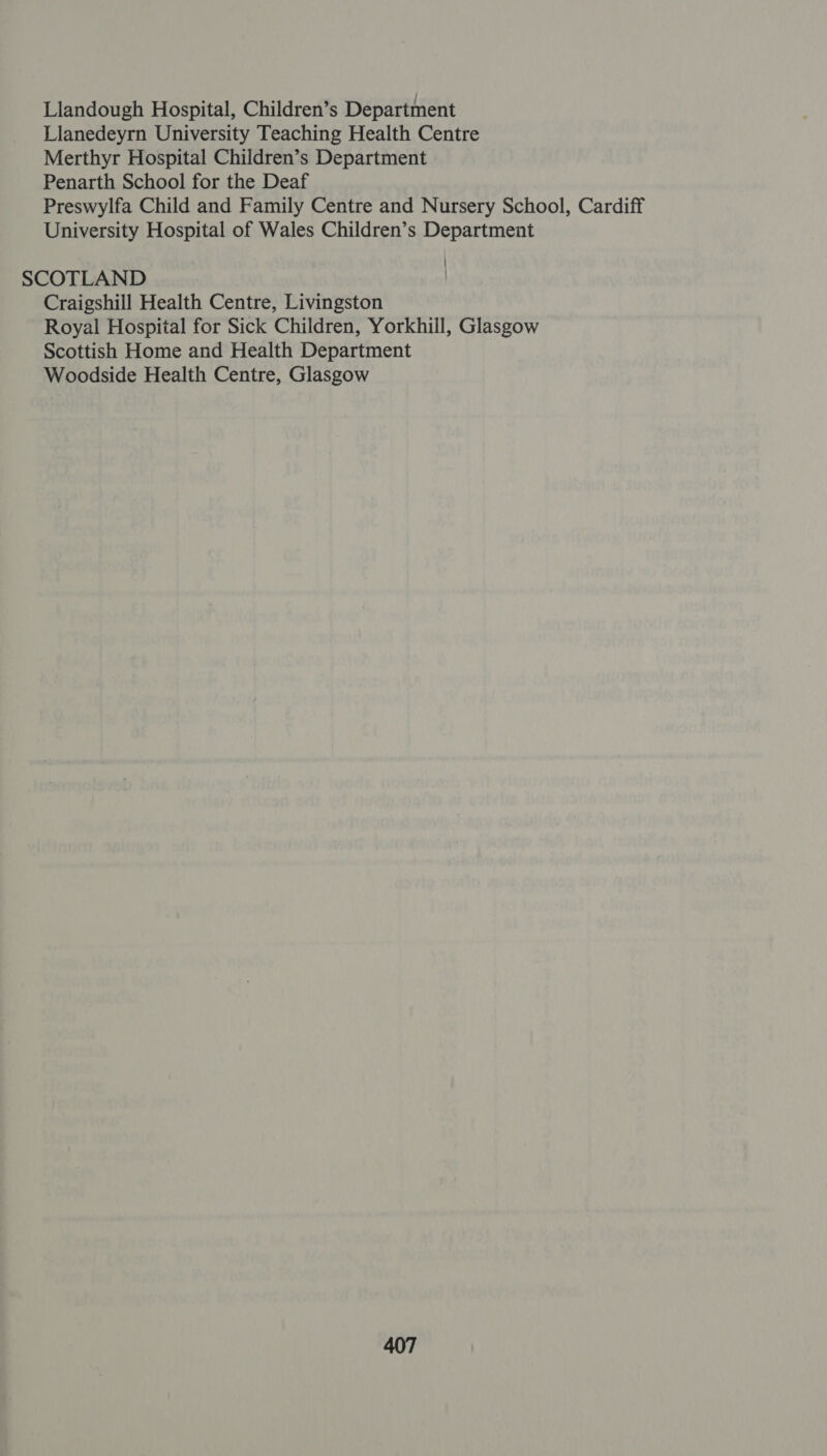 Llandough Hospital, Children’s Department Llanedeyrn University Teaching Health Centre Merthyr Hospital Children’s Department Penarth School for the Deaf Preswylfa Child and Family Centre and Nursery School, Cardiff University Hospital of Wales Children’s Department SCOTLAND Craigshill Health Centre, Livingston Royal Hospital for Sick Children, Yorkhill, Glasgow Scottish Home and Health Department Woodside Health Centre, Glasgow