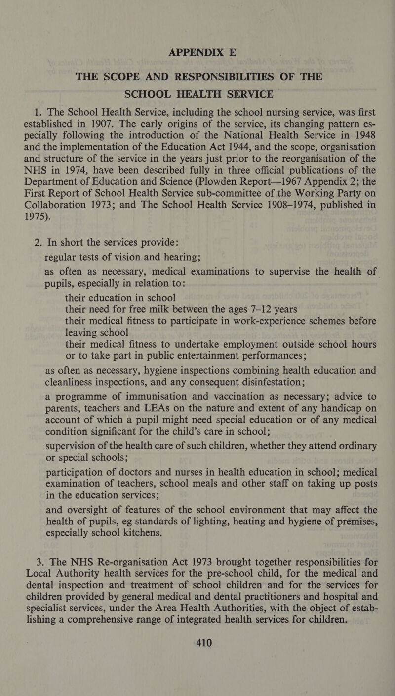 THE SCOPE AND RESPONSIBILITIES OF THE SCHOOL HEALTH SERVICE 1. The School Health Service, including the school nursing service, was first established in 1907. The early origins of the service, its changing pattern es- pecially following the introduction of the National Health Service in 1948 and the implementation of the Education Act 1944, and the scope, organisation and structure of the service in the years just prior to the reorganisation of the NHS in 1974, have been described fully in three official publications of the Department of Education and Science (Plowden Report—1967 Appendix 2; the First Report of School Health Service sub-committee of the Working Party on Collaboration 1973; and The School Health Service 1908-1974, published in 1975). 2. In short the services provide: regular tests of vision and hearing; as often as necessary, medical examinations to supervise the health of pupils, especially in relation to: their education in school their need for free milk between the ages 7-12 years their medical fitness to participate in work-experience schemes before leaving school their medical fitness to undertake employment outside school hours or to take part in public entertainment performances; as often as necessary, hygiene inspections combining health education and cleanliness inspections, and any consequent disinfestation ; a programme of immunisation and vaccination as necessary; advice to parents, teachers and LEAs on the nature and extent of any handicap on account of which a pupil might need special education or of any medical condition significant for the child’s care in school; supervision of the health care of such children, whether they attend ordinary or special schools; participation of doctors and nurses in health education in school; medical examination of teachers, school meals and other staff on taking up posts in the education services; and oversight of features of the school environment that may affect the health of pupils, eg standards of lighting, heating and hygiene of premises, especially school kitchens. 3. The NHS Re-organisation Act 1973 brought together responsibilities for Local Authority health services for the pre-school child, for the medical and dental inspection and treatment of school children and for the services for children provided by general medical and dental practitioners and hospital and specialist services, under the Area Health Authorities, with the object of estab- lishing a comprehensive range of integrated health services for children.