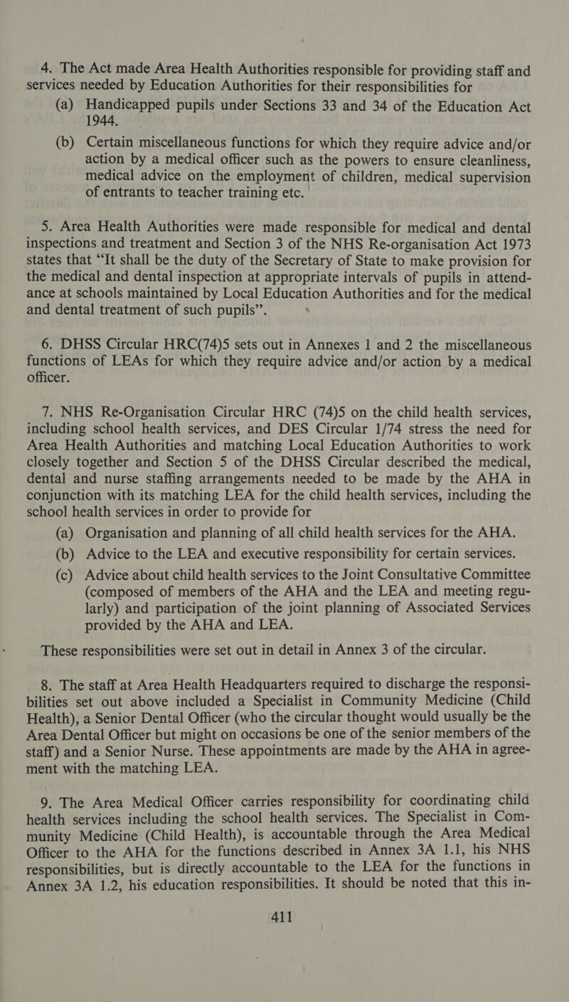4. The Act made Area Health Authorities responsible for providing staff and services needed by Education Authorities for their responsibilities for (a) Handicapped pupils under Sections 33 and 34 of the Education Act 1944, (b) Certain miscellaneous functions for which they require advice and/or action by a medical officer such as the powers to ensure cleanliness, medical advice on the employment of children, medical supervision of entrants to teacher training etc. | 5. Area Health Authorities were made responsible for medical and dental inspections and treatment and Section 3 of the NHS Re-organisation Act 1973 states that “It shall be the duty of the Secretary of State to make provision for the medical and dental inspection at appropriate intervals of pupils in attend- ance at schools maintained by Local Education Authorities and for the medical and dental treatment of such pupils’. 6. DHSS Circular HRC(74)5 sets out in Annexes 1 and 2 the miscellaneous functions of LEAs for which they require advice and/or action by a medical officer. 7. NHS Re-Organisation Circular HRC (74)5 on the child health services, including school health services, and DES Circular 1/74 stress the need for Area Health Authorities and matching Local Education Authorities to work closely together and Section 5 of the DHSS Circular described the medical, dental and nurse staffing arrangements needed to be made by the AHA in conjunction with its matching LEA for the child health services, including the school health services in order to provide for (a) Organisation and planning of all child health services for the AHA. (b) Advice to the LEA and executive responsibility for certain services. (c) Advice about child health services to the Joint Consultative Committee (composed of members of the AHA and the LEA and meeting regu- larly) and participation of the joint planning of Associated Services provided by the AHA and LEA. These responsibilities were set out in detail in Annex 3 of the circular. 8. The staff at Area Health Headquarters required to discharge the responsi- bilities set out above included a Specialist in Community Medicine (Child Health), a Senior Dental Officer (who the circular thought would usually be the Area Dental Officer but might on occasions be one of the senior members of the staff) and a Senior Nurse. These appointments are made by the AHA in agree- ment with the matching LEA. 9. The Area Medical Officer carries responsibility for coordinating child health services including the school health services. The Specialist in Com- munity Medicine (Child Health), is accountable through the Area Medical Officer to the AHA for the functions described in Annex 3A 1.1, his NHS responsibilities, but is directly accountable to the LEA for the functions in Annex 3A 1.2, his education responsibilities. It should be noted that this in-