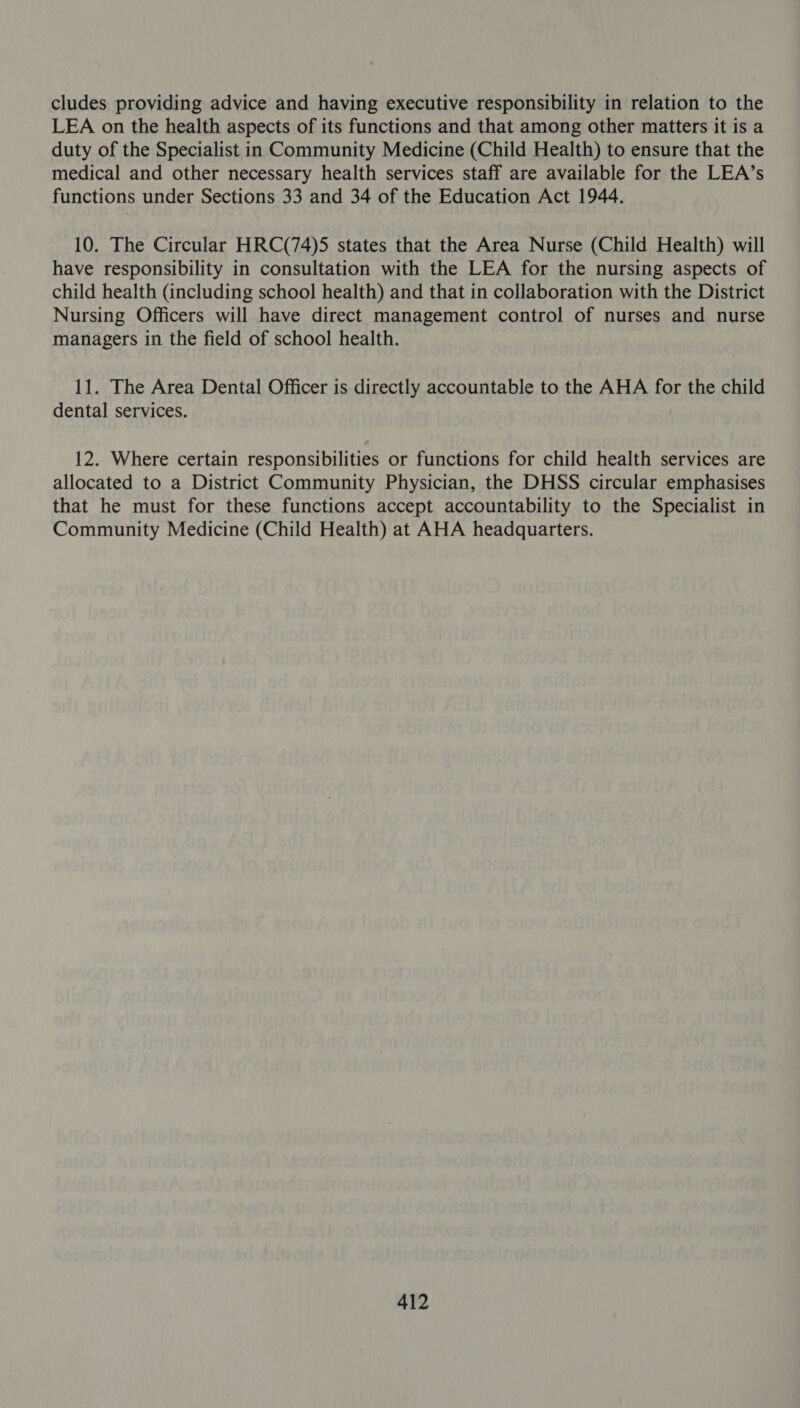 cludes providing advice and having executive responsibility in relation to the LEA on the health aspects of its functions and that among other matters it is a duty of the Specialist in Community Medicine (Child Health) to ensure that the medical and other necessary health services staff are available for the LEA’s functions under Sections 33 and 34 of the Education Act 1944. 10. The Circular HRC(74)5 states that the Area Nurse (Child Health) will have responsibility in consultation with the LEA for the nursing aspects of child health (including school health) and that in collaboration with the District Nursing Officers will have direct management control of nurses and nurse managers in the field of school health. 11. The Area Dental Officer is directly accountable to the AHA for the child dental services. 12. Where certain responsibilities or functions for child health services are allocated to a District Community Physician, the DHSS circular emphasises that he must for these functions accept accountability to the Specialist in Community Medicine (Child Health) at AHA headquarters.