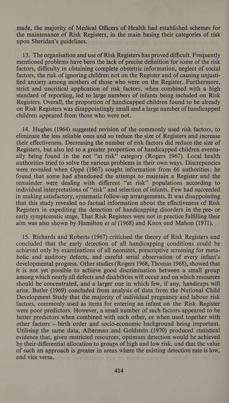 made, the majority of Medical Officers of Health had established schemes for the maintenance of Risk Registers, in the main basing their categories of risk upon Sheridan’s guidelines. 13. The organisation and use of Risk Registers has proved difficult. Frequently mentioned problems have been the lack of precise definition for some of the risk factors, difficulty in obtaining complete obstetric information, neglect of social factors, the risk of ignoring children not on the Register and of causing unjusti- fied anxiety among mothers of those who were on the Register. Furthermore, strict and uncritical application of risk factors, when combined with a high standard of reporting, led to large numbers of infants being included on Risk Registers. Overall, the proportion of handicapped children found to be already on Risk Registers was disappointingly small and a large number of handicapped children appeared from those who were not. 14. Hughes (1964) suggested revision of the commonly used risk factors, to eliminate the less reliable ones and so reduce the size of Registers and increase their effectiveness. Decreasing the number of risk factors did reduce the size of Registers, but also led to a greater proportion of handicapped children eventu- ally being found in the not “at risk’? category (Rogers 1967). Local health authorities tried to solve the various problems in their own ways. Discrepancies were revealed when Oppé (1967) sought information from 66 authorities: he found that some had abandoned the attempt to maintain a Register and the remainder were dealing with different “at risk’? populations according to individual interpretations of “‘risk”’ and selection of infants. Few had succeeded in making satisfactory, systematic follow-up arrangements. It was disappointing that this study revealed no factual information about the effectiveness of Risk Registers in expediting the detection of handicapping disorders in the pre- or early symptomatic stage. That Risk Registers were not in practice fulfilling their aim was also shown by Hamilton et a/ (1968) and Knox and Mahon (1971). 15. Richards and Roberts (1967) criticised the theory of Risk Registers and concluded that the early detection of all handicapping conditions could be achieved only by examinations of all neonates, prescriptive screening for meta- bolic and auditory defects, and careful serial observation of every infant’s developmental progress. Other studies (Rogers 1968, Thomas 1968), showed that it is not yet possible to achieve good discrimination between a small group among which nearly all defects and disabilities will occur and on which resources should be concentrated, and a larger one in which few, if any, handicaps will arise. Butler (1969) concluded from analysis of data from the National Child Development Study that the majority of individual pregnancy and labour risk factors, commonly used as items for entering an infant on the Risk Register were poor predictors. However, a small number of such factors appeared to be better predictors when combined with each other, or when used together with other factors — birth order and socio-economic background being important. Utilising the same data, Alberman and Goldstein (1970) produced statistical evidence that, given restricted resources, optimum detection would be achieved by their differential allocation to groups of high and low risk, and that the value of such an approach is greater in areas where the existing detection rate is low, and vice versa.