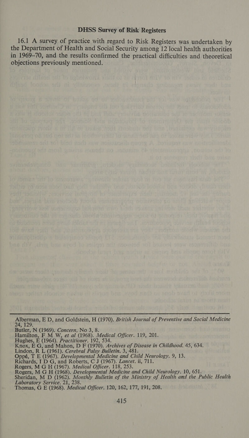 DHSS Survey of Risk Registers 16.1 A survey of practice with regard to Risk Registers was undertaken by the Department of Health and Social Security among 12 local health authorities in 1969-70, and the results confirmed the practical difficulties and theoretical objections previously mentioned.  cuperaD E D, and Goldstein, H (1970). British Journal of Preventive and Social Medicine Butler, N (1969). Concern, No 3, 8. Hamilton, F M W, et al (1968). Medical Officer. 119, 201. Hughes, E (1964). Practitioner. 192, 534. Knox, E G, and Mahon, D F (1970). Archives of Disease in Childhood. 45, 634. Lindon, RL (1961). Cerebral Palsy Bulletin. 3, 481. Oppé, TE (1967). Developmental Medicine and Child Neurology. 9, 13. Richards, I D G, and Roberts, C J (1967). Lancet. ii, 711. Rogers, M GH (1967). Medical Officer. 118, 253. Rogers, M G H (1968). Developmental Medicine and Child Neurology. 10, 651 Sheridan, M D (1962). Monthly Bulletin of the Ministry of Health and the Public Health Laboratory Service. 21, 238. Thomas, G E (1968). Medical Officer. 120, 162, 177, 191, 208.