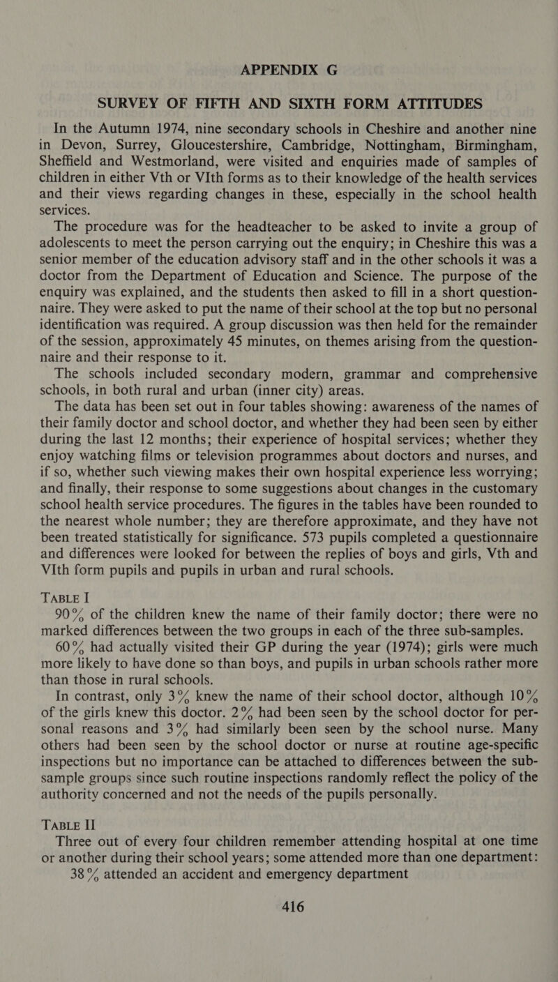 SURVEY OF FIFTH AND SIXTH FORM ATTITUDES In the Autumn 1974, nine secondary schools in Cheshire and another nine in Devon, Surrey, Gloucestershire, Cambridge, Nottingham, Birmingham, Sheffield and Westmorland, were visited and enquiries made of samples of children in either Vth or VIth forms as to their knowledge of the health services and their views regarding changes in these, especially in the school health services. The procedure was for the headteacher to be asked to invite a group of adolescents to meet the person carrying out the enquiry; in Cheshire this was a senior member of the education advisory staff and in the other schools it was a doctor from the Department of Education and Science. The purpose of the enquiry was explained, and the students then asked to fill in a short question- naire. They were asked to put the name of their school at the top but no personal identification was required. A group discussion was then held for the remainder of the session, approximately 45 minutes, on themes arising from the question- naire and their response to it. The schools included secondary modern, grammar and comprehensive schools, in both rural and urban (inner city) areas. The data has been set out in four tables showing: awareness of the names of their family doctor and school doctor, and whether they had been seen by either during the last 12 months; their experience of hospital services; whether they enjoy watching films or television programmes about doctors and nurses, and if so, whether such viewing makes their own hospital experience less worrying; and finally, their response to some suggestions about changes in the customary school health service procedures. The figures in the tables have been rounded to the nearest whole number; they are therefore approximate, and they have not been treated statistically for significance. 573 pupils completed a questionnaire and differences were looked for between the replies of boys and girls, Vth and VIth form pupils and pupils in urban and rural schools. TABLE I 90°% of the children knew the name of their family doctor; there were no marked differences between the two groups in each of the three sub-samples. 60% had actually visited their GP during the year (1974); girls were much more likely to have done so than boys, and pupils in urban schools rather more than those in rural schools. In contrast, only 3% knew the name of their school doctor, although 10% of the girls knew this doctor. 2% had been seen by the school doctor for per- sonal reasons and 3% had similarly been seen by the school nurse. Many others had been seen by the school doctor or nurse at routine age-specific inspections but no importance can be attached to differences between the sub- sample groups since such routine inspections randomly reflect the policy of the authority concerned and not the needs of the pupils personally. TABLE II Three out of every four children remember attending hospital at one time or another during their school years; some attended more than one department: 38% attended an accident and emergency department