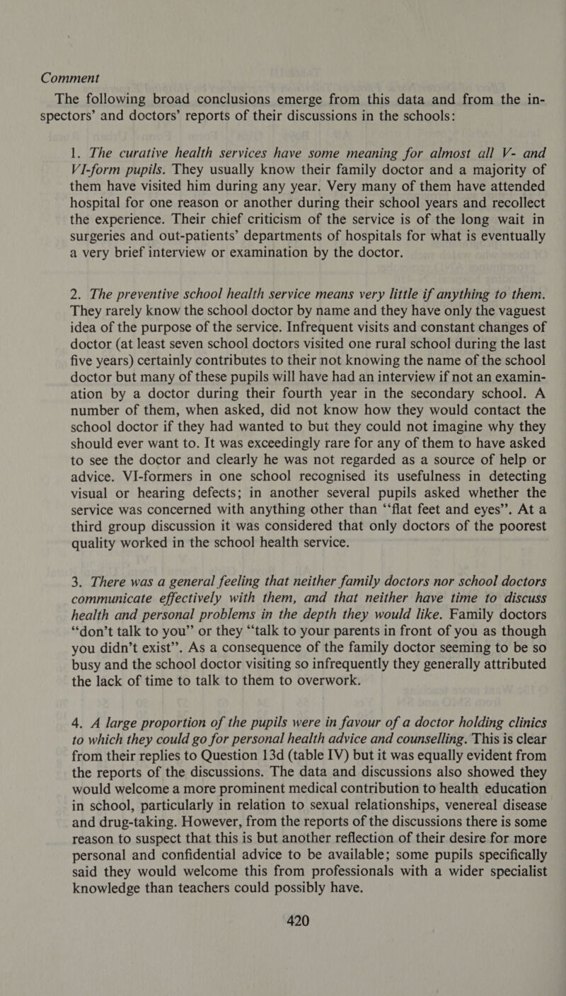 Comment The following broad conclusions emerge from this data and from the in- spectors’ and doctors’ reports of their discussions in the schools: 1. The curative health services have some meaning for almost all V- and VI-form pupils. They usually know their family doctor and a majority of them have visited him during any year, Very many of them have attended hospital for one reason or another during their school years and recollect the experience. Their chief criticism of the service is of the long wait in surgeries and out-patients’ departments of hospitals for what is eventually a very brief interview or examination by the doctor. 2. The preventive school health service means very little if anything to them. They rarely know the school doctor by name and they have only the vaguest idea of the purpose of the service. Infrequent visits and constant changes of doctor (at least seven school doctors visited one rural school during the last five years) certainly contributes to their not knowing the name of the school doctor but many of these pupils will have had an interview if not an examin- ation by a doctor during their fourth year in the secondary school. A number of them, when asked, did not know how they would contact the school doctor if they had wanted to but they could not imagine why they should ever want to. It was exceedingly rare for any of them to have asked to see the doctor and clearly he was not regarded as a source of help or advice. VI-formers in one school recognised its usefulness in detecting visual or hearing defects; in another several pupils asked whether the service was concerned with anything other than “‘flat feet and eyes”. At a third group discussion it was considered that only doctors of the poorest quality worked in the school health service. 3. There was a general feeling that neither family doctors nor school doctors communicate effectively with them, and that neither have time to discuss health and personal problems in the depth they would like. Family doctors ‘don’t talk to you”’ or they “‘talk to your parents in front of you as though you didn’t exist’’. As a consequence of the family doctor seeming to be so busy and the school doctor visiting so infrequently they generally attributed the lack of time to talk to them to overwork. 4. A large proportion of the pupils were in favour of a doctor holding clinics to which they could go for personal health advice and counselling. This is clear from their replies to Question 13d (table IV) but it was equally evident from the reports of the discussions. The data and discussions also showed they would welcome a more prominent medical contribution to health education in school, particularly in relation to sexual relationships, venereal disease and drug-taking. However, from the reports of the discussions there is some reason to suspect that this is but another reflection of their desire for more personal and confidential advice to be available; some pupils specifically said they would welcome this from professionals with a wider specialist knowledge than teachers could possibly have.