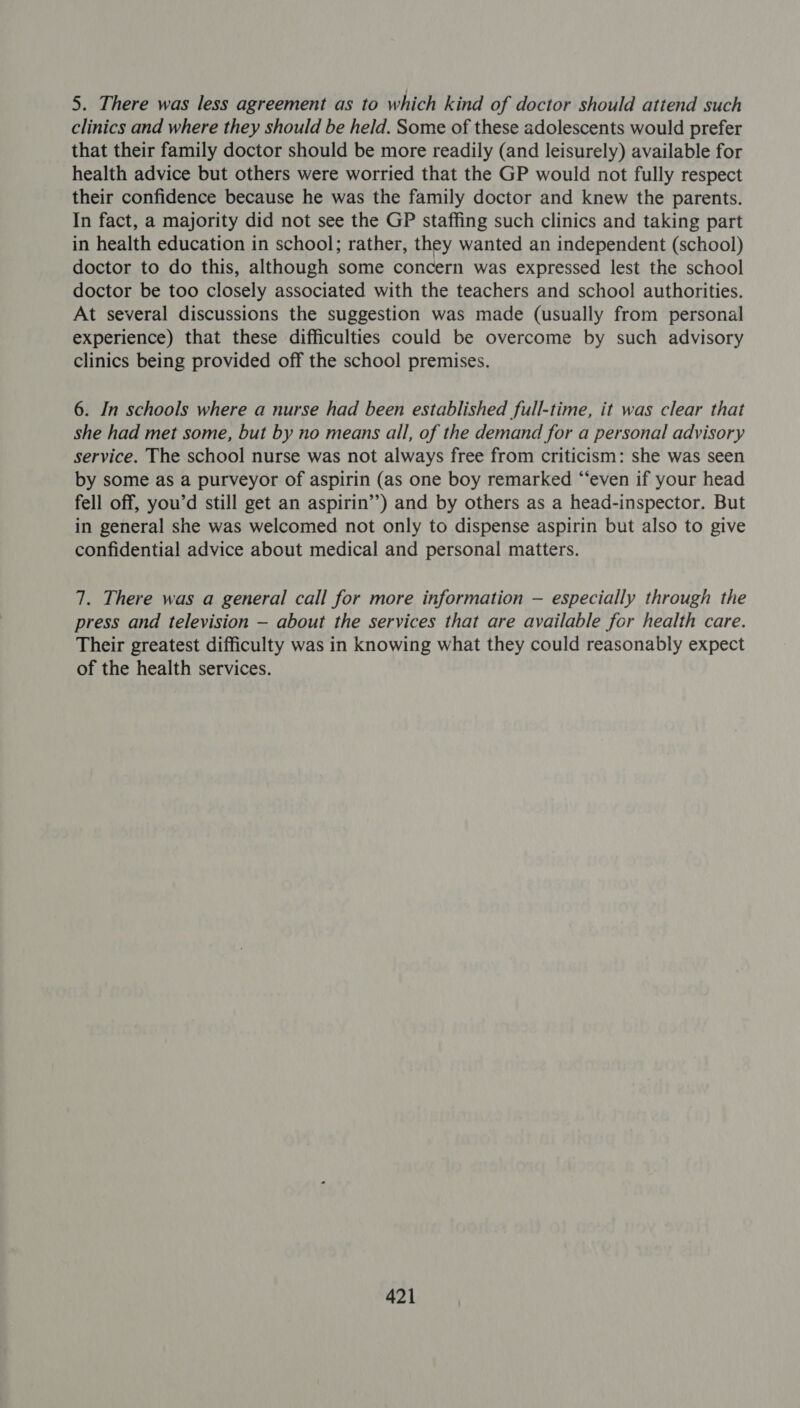 5. There was less agreement as to which kind of doctor should attend such clinics and where they should be held. Some of these adolescents would prefer that their family doctor should be more readily (and leisurely) available for health advice but others were worried that the GP would not fully respect their confidence because he was the family doctor and knew the parents. In fact, a majority did not see the GP staffing such clinics and taking part in health education in school; rather, they wanted an independent (school) doctor to do this, although some concern was expressed lest the school doctor be too closely associated with the teachers and school authorities. At several discussions the suggestion was made (usually from personal experience) that these difficulties could be overcome by such advisory clinics being provided off the school premises. 6. In schools where a nurse had been established full-time, it was clear that she had met some, but by no means all, of the demand for a personal advisory service. The school nurse was not always free from criticism: she was seen by some as a purveyor of aspirin (as one boy remarked “‘even if your head fell off, you’d still get an aspirin’’) and by others as a head-inspector. But in general she was welcomed not only to dispense aspirin but also to give confidential advice about medical and personal matters. 7. There was a general call for more information — especially through the press and television — about the services that are available for health care. Their greatest difficulty was in knowing what they could reasonably expect of the health services.