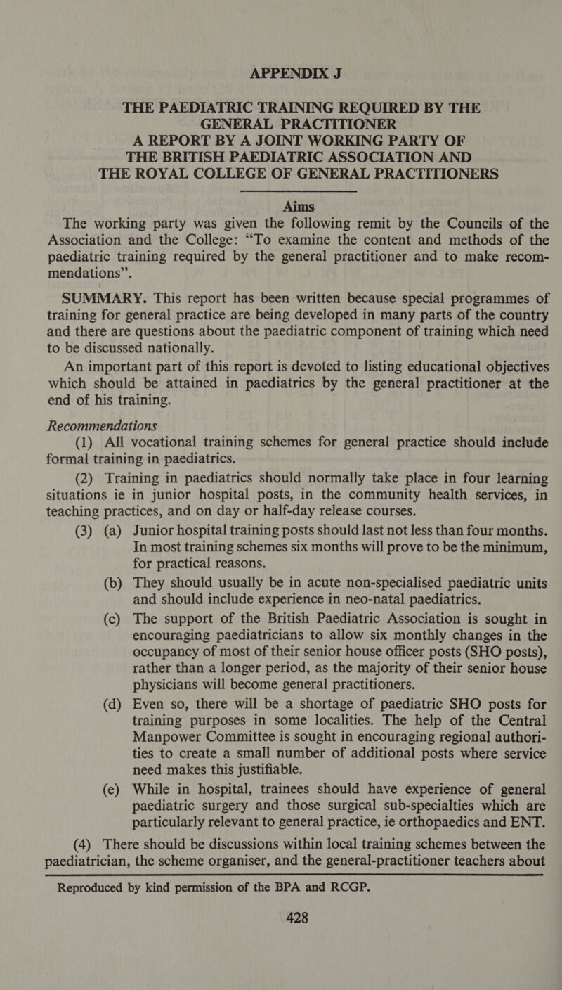 THE PAEDIATRIC TRAINING REQUIRED BY THE GENERAL PRACTITIONER A REPORT BY A JOINT WORKING PARTY OF THE BRITISH PAEDIATRIC ASSOCIATION AND THE ROYAL COLLEGE OF GENERAL PRACTITIONERS Aims The working party was given the following remit by the Councils of the Association and the College: ““To examine the content and methods of the paediatric training required by the general practitioner and to make recom- mendations”. SUMMARY. This report has been written because special programmes of training for general practice are being developed in many parts of the country and there are questions about the paediatric component of training which need to be discussed nationally. An important part of this report is devoted to listing educational objectives which should be attained in paediatrics by the general practitioner at the end of his training. Recommendations (1) All vocational training schemes for general practice should include formal training in paediatrics. (2) Training in paediatrics should normally take place in four learning situations ie in junior hospital posts, in the community health services, in teaching practices, and on day or half-day release courses. (3) (a) Junior hospital training posts should last not less than four months. In most training schemes six months will prove to be the minimum, for practical reasons. (b) They should usually be in acute non-specialised paediatric units and should include experience in neo-natal paediatrics. (c) The support of the British Paediatric Association is sought in encouraging paediatricians to allow six monthly changes in the occupancy of most of their senior house officer posts (SHO posts), rather than a longer period, as the majority of their senior house physicians will become general practitioners. (d) Even so, there will be a shortage of paediatric SHO posts for training purposes in some localities. The help of the Central Manpower Committee is sought in encouraging regional authori- ties to create a small number of additional posts where service need makes this justifiable. (e) While in hospital, trainees should have experience of general paediatric surgery and those surgical sub-specialties which are particularly relevant to general practice, ie orthopaedics and ENT. (4) There should be discussions within local training schemes between the paediatrician, the scheme organiser, and the general-practitioner teachers about Reproduced by kind permission of the BPA and RCGP.