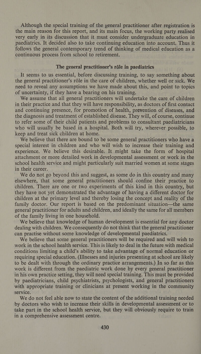 Although the special training of the general practitioner after registration is the main reason for this report, and its main focus, the working party realised very early in its discussion that it must consider undergraduate education in paediatrics. It decided also to take continuing education into account. Thus it follows the general contemporary trend of thinking of medical education as a continuous process from school to retirement. The general practitioner’s réle in paediatrics It seems to us essential, before discussing training, to say something about the general practitioner’s rdle in the care of children, whether well or sick. We need to reveal any assumptions we have made about this, and point to topics of uncertainty, if they have a bearing on his training. We assume that all general practitioners will undertake the care of children in their practice and that they will have responsibility, as doctors of first contact and continuing presence, for promotion of health, prevention of diseases, and the diagnosis and treatment of established disease. They will, of course, continue to refer some of their child patients and problems to consultant paediatricians who will usually be based in a hospital. Both will try, wherever possible, to keep and treat sick children at home. We believe that there are bound to be some general practitioners who have a special interest in children and who will wish to increase their training and experience. We believe this desirable. It might take the form of hospital attachment or more detailed work in developmental assessment or work in the school health service and might particularly suit married women at some stages in their career. We do not go beyond this and suggest, as some do in this country and many elsewhere, that some general practitioners should confine their practice to children. There are one or two experiments of this kind in this country, but they have not yet demonstrated the advantage of having a different doctor for children at the primary level and thereby losing the concept and reality of the family doctor. Our report is based on the predominant situation—the same general practitioner for adults and children, and ideally the same for all members of the family living in one household. We believe that knowledge of human development is essential for any doctor dealing with children. We consequently do not think that the general practitioner can practise without some knowledge of developmental paediatrics. We believe that some general practitioners will be required and will wish to work in the school health service. This is likely to deal in the future with medical conditions limiting a child’s ability to take advantage of normal education or requiring special education. (Illnesses and injuries presenting at school are likely to be dealt with through the ordinary practice arrangements.) In so far as this work is different from the paediatric work done by every general practitioner in his own practice setting, they will need special training. This must be provided by paediatricians, child psychiatrists, psychologists, and general practitioners with appropriate training or clinicians at present working in the community service. . We do not feel able now to state the content of the additional training needed by doctors who wish to increase their skills in developmental assessment or to take part in the school health service, but they will obviously require to train in a comprehensive assessment centre.
