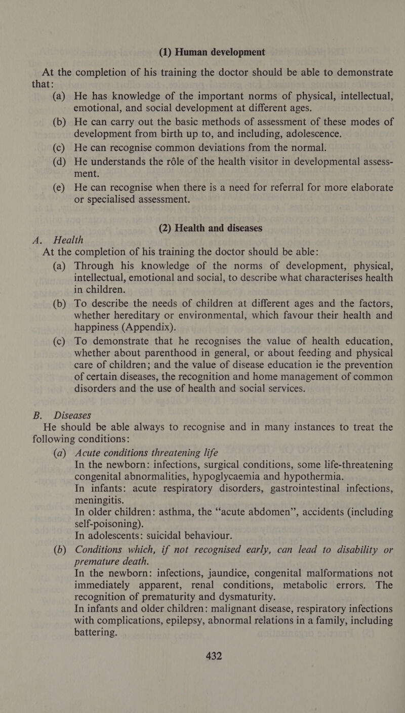 (1) Human development that: (a) (b) (c) (d) (e) He has knowledge of the important norms of physical, intellectual, emotional, and social development at different ages. He can carry out the basic methods of assessment of these modes of development from birth up to, and including, adolescence. He can recognise common deviations from the normal. He understands the rdle of the health visitor in developmental assess- ment. He can recognise when there is a need for referral for more elaborate or specialised assessment. (2) Health and diseases (a) (b) (c) Through his knowledge of the norms of development, physical, intellectual, emotional and social, to describe what characterises health in children. To describe the needs of children at different ages and the factors, whether hereditary or environmental, which favour their health and happiness (Appendix). To demonstrate that he recognises the value of health education, whether about parenthood in general, or about feeding and physical care of children; and the value of disease education ie the prevention of certain diseases, the recognition and home management of common disorders and the use of health and social services. (a) (D) Acute conditions threatening life In the newborn: infections, surgical conditions, some life-threatening congenital abnormalities, hypoglycaemia and hypothermia. In infants: acute respiratory disorders, gastrointestinal infections, meningitis. In older children: asthma, the “acute abdomen”, accidents (including self-poisoning). In adolescents: suicidal behaviour. Conditions which, if not recognised early, can lead to disability or premature death. In the newborn: infections, jaundice, congenital malformations not immediately apparent, renal conditions, metabolic errors. The recognition of prematurity and dysmaturity. In infants and older children: malignant disease, respiratory infections with complications, epilepsy, abnormal relations in a family, including battering.