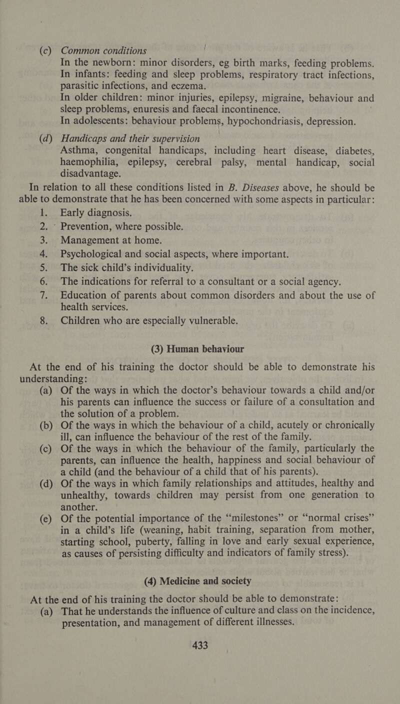 (c) (d) Common conditions In the newborn: minor disorders, eg birth marks, feeding problems. In infants: feeding and sleep problems, respiratory tract infections, parasitic infections, and eczema. In older children: minor injuries, epilepsy, migraine, behaviour and sleep problems, enuresis and faecal incontinence. In adolescents: behaviour problems, hypochondriasis, depression. Handicaps and their supervision Asthma, congenital handicaps, including heart disease, diabetes, haemophilia, epilepsy, cerebral palsy, mental handicap, social disadvantage. 1. INS. So ee Early diagnosis. Management at home. Psychological and social aspects, where important. The sick child’s individuality. The indications for referral to a consultant or a social agency. Education of parents about common disorders and about the use of health services. Children who are especially vulnerable. (3) Human behaviour (a) (b) (c) (d) (e) Of the ways in which the doctor’s behaviour towards a child and/or his parents can influence the success or failure of a consultation and the solution of a problem. Of the ways in which the behaviour of a child, acutely or chronically ill, can influence the behaviour of the rest of the family. Of the ways in which the behaviour of the family, particularly the parents, can influence the health, happiness and social behaviour of a child (and the behaviour of a child that of his parents). Of the ways in which family relationships and attitudes, healthy and unhealthy, towards children may persist from one generation to another. Of the potential importance of the “‘milestones” or “normal crises”’ in a child’s life (weaning, habit training, separation from mother, starting school, puberty, falling in love and early sexual experience, as causes of persisting difficulty and indicators of family stress). (4) Medicine and society (a) That he understands the influence of culture and class on the incidence, presentation, and management of different illnesses.