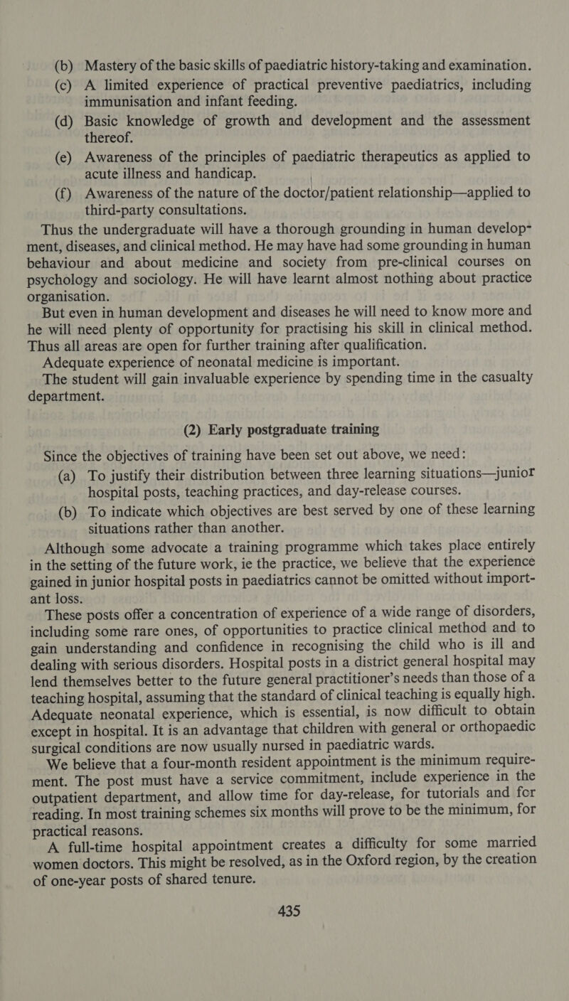 (b) Mastery of the basic skills of paediatric history-taking and examination. (c) A limited experience of practical preventive paediatrics, including immunisation and infant feeding. (d) Basic knowledge of growth and development and the assessment thereof. (e) Awareness of the principles of paediatric therapeutics as applied to acute illness and handicap. | (f) Awareness of the nature of the doctor/patient relationship—applied to third-party consultations. Thus the undergraduate will have a thorough grounding in human develop- ment, diseases, and clinical method. He may have had some grounding in human behaviour and about medicine and society from pre-clinical courses on psychology and sociology. He will have learnt almost nothing about practice organisation. But even in human development and diseases he will need to know more and he will need plenty of opportunity for practising his skill in clinical method. Thus all areas are open for further training after qualification. Adequate experience of neonatal medicine is important. The student will gain invaluable experience by spending time in the casualty department. (2) Early postgraduate training Since the objectives of training have been set out above, we need: (a) To justify their distribution between three learning situations—junior hospital posts, teaching practices, and day-release courses. (b) To indicate which objectives are best served by one of these learning situations rather than another. Although some advocate a training programme which takes place entirely in the setting of the future work, ie the practice, we believe that the experience gained in junior hospital posts in paediatrics cannot be omitted without import- ant loss. These posts offer a concentration of experience of a wide range of disorders, including some rare ones, of opportunities to practice clinical method and to gain understanding and confidence in recognising the child who is ill and dealing with serious disorders. Hospital posts in a district general hospital may lend themselves better to the future general practitioner’s needs than those of a teaching hospital, assuming that the standard of clinical teaching is equally high. Adequate neonatal experience, which is essential, is now difficult to obtain except in hospital. It is an advantage that children with general or orthopaedic surgical conditions are now usually nursed in paediatric wards. We believe that a four-month resident appointment is the minimum require- ment. The post must have a service commitment, include experience in the outpatient department, and allow time for day-release, for tutorials and for reading. In most training schemes six months will prove to be the minimum, for practical reasons. A full-time hospital appointment creates a difficulty for some married women doctors. This might be resolved, as in the Oxford region, by the creation of one-year posts of shared tenure.