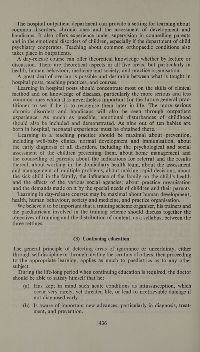 The hospital outpatient department can provide a setting for learning about common disorders, chronic ones and the assessment of development and handicaps. It also offers experience under supervision in counselling parents and in the emotional disorders of children, especially if the department of child psychiatry cooperates. Teaching about common orthopaedic conditions also takes place in outpatients. A day-release course can offer theoretical knowledge whether by lecture or discussion. There are theoretical aspects in all five areas, but particularly in health, human behaviour, medicine and society, and practice organisation. A great deal of overlap is possible and desirable between what is taught in hospital posts, teaching practices, and courses. Learning in hospital posts should concentrate most on the skills of clinical method and on knowledge of diseases, particularly the more serious and less common ones which it is nevertheless important for the future general prac- titioner to see if he is to recognise them later in life. The more serious chronic disorders and handicaps will also be seen through outpatient experience. As much as possible, emotional disturbances of childhood should also be included and demonstrated. As nine out of ten babies are born in hospital, neonatal experience must be obtained there. Learning in a teaching practice should be maximal about prevention, including well-baby clinics, normal development and immunisation, about the early diagnosis of all disorders, including the psychological and social assessment of the children presenting them, about home management and the counselling of parents, about the indications for referral and the results thereof, about working in the domiciliary health team, about the assessment and management of multiple problems, about making rapid decisions, about the sick child in the family, the influence of the family on the child’s health and the effects of the various social agencies; about practice organisation and the demands made on it by the special needs of children and their parents. Learning in day-release courses may be maximal about human development, health, human behaviour, society and medicine, and practice organisation. We believe it to be important that a training scheme organiser, his trainers and the paediatrician involved in the training scheme should discuss together the objectives of training and the distribution of content, as a syllabus, between the three settings. (3) Continuing education The general principle of detecting areas of ignorance or uncertainty, either through self-discipline or through inviting the scrutiny of others, then proceeding to the appropriate learning, applies as much to paediatrics as to any other subject. During the life-long period when continuing education is required, the doctor should be able to satisfy himself that he: (a) Has kept in mind such acute conditions as intussusception, which occur very rarely, yet threaten life, or lead to irretrievable damage if not diagnosed early. (b) Is aware of important new advances, particularly in diagnosis, treat- ment, and prevention.