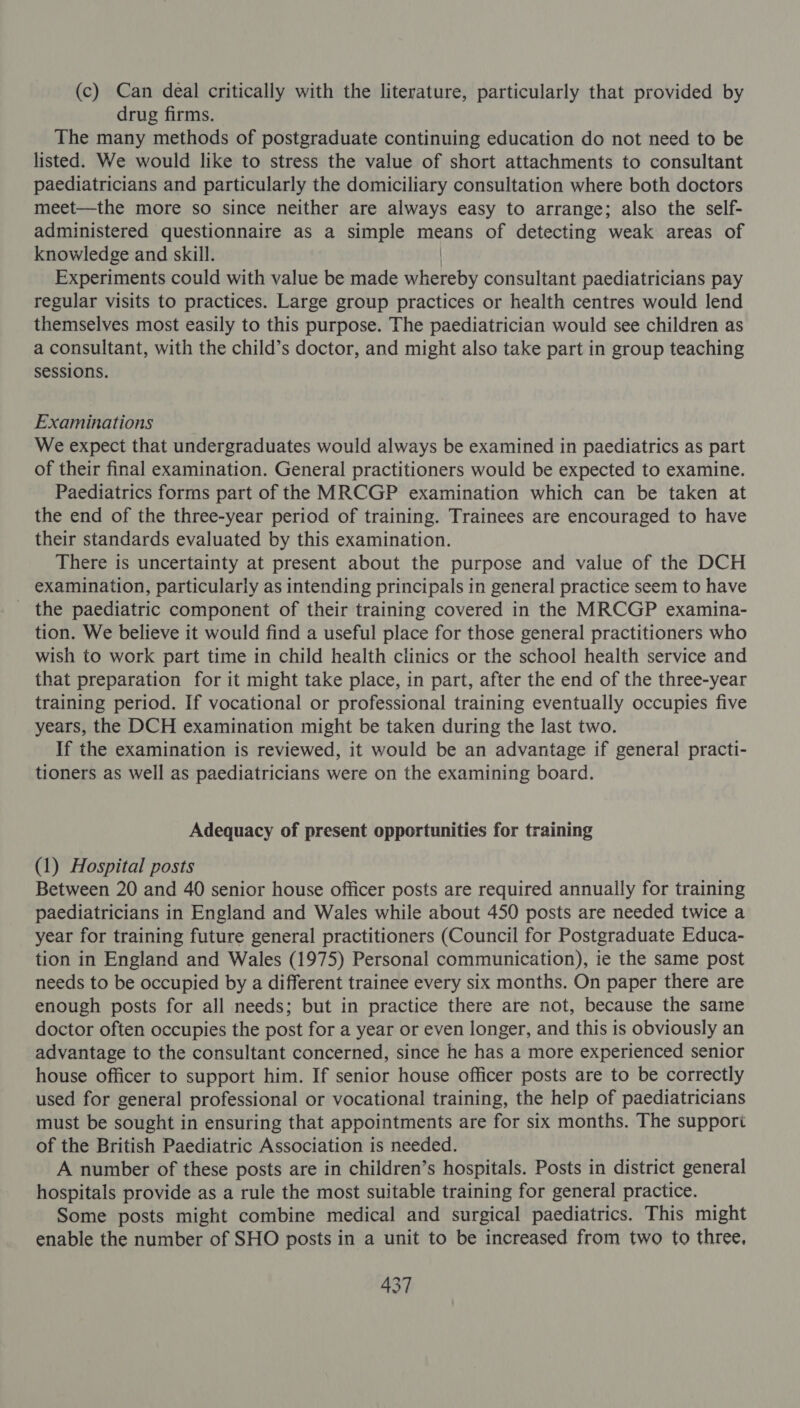 (c) Can deal critically with the literature, particularly that provided by drug firms. The many methods of postgraduate continuing education do not need to be listed. We would like to stress the value of short attachments to consultant paediatricians and particularly the domiciliary consultation where both doctors meet—the more so since neither are always easy to arrange; also the self- administered questionnaire as a simple means of detecting weak areas of knowledge and skill. Experiments could with value be made wligte&amp;9 consultant paediatricians pay regular visits to practices. Large group practices or health centres would lend themselves most easily to this purpose. The paediatrician would see children as a consultant, with the child’s doctor, and might also take part in group teaching sessions. Examinations We expect that undergraduates would always be examined in paediatrics as part of their final examination. General practitioners would be expected to examine. Paediatrics forms part of the MRCGP examination which can be taken at the end of the three-year period of training. Trainees are encouraged to have their standards evaluated by this examination. There is uncertainty at present about the purpose and value of the DCH examination, particularly as intending principals in general practice seem to have the paediatric component of their training covered in the MRCGP examina- tion. We believe it would find a useful place for those general practitioners who wish to work part time in child health clinics or the school health service and that preparation for it might take place, in part, after the end of the three-year training period. If vocational or professional training eventually occupies five years, the DCH examination might be taken during the last two. If the examination is reviewed, it would be an advantage if general practi- tioners as well as paediatricians were on the examining board. Adequacy of present opportunities for training (1) Hospital posts Between 20 and 40 senior house officer posts are required annually for training paediatricians in England and Wales while about 450 posts are needed twice a year for training future general practitioners (Council for Postgraduate Educa- tion in England and Wales (1975) Personal communication), ie the same post needs to be occupied by a different trainee every six months. On paper there are enough posts for all needs; but in practice there are not, because the same doctor often occupies the post for a year or even longer, and this is obviously an advantage to the consultant concerned, since he has a more experienced senior house officer to support him. If senior house officer posts are to be correctly used for general professional or vocational training, the help of paediatricians must be sought in ensuring that appointments are for six months. The suppori of the British Paediatric Association is needed. A number of these posts are in children’s hospitals. Posts in district general hospitals provide as a rule the most suitable training for general practice. Some posts might combine medical and surgical paediatrics. This might enable the number of SHO posts in a unit to be increased from two to three,