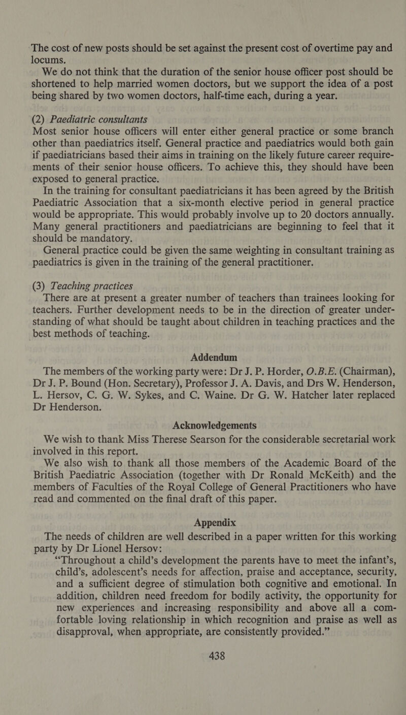 The cost of new posts should be set against the present cost of overtime pay and locums. We do not think that the duration of the senior house officer post should be shortened to help married women doctors, but we support the idea of a post being shared by two women doctors, half-time each, during a year. (2) Paediatric consultants Most senior house officers will enter either general practice or some branch other than paediatrics itself. General practice and paediatrics would both gain if paediatricians based their aims in training on the likely future career require- ments of their senior house officers. To achieve this, they should have been exposed to general practice. In the training for consultant paediatricians it has been agreed by the British Paediatric Association that a six-month elective period in general practice would be appropriate. This would probably involve up to 20 doctors annually. Many general practitioners and paediatricians are beginning to feel that it should be mandatory. General practice could be given the same weighting in consultant training as paediatrics is given in the training of the general practitioner. (3) Teaching practices There are at present a greater number of teachers than trainees looking for teachers. Further development needs to be in the direction of greater under- standing of what should be taught about children in teaching practices and the best methods of teaching. Addendum The members of the working party were: Dr J. P. Horder, O.B.E. (Chairman), Dr J. P. Bound (Hon. Secretary), Professor J. A. Davis, and Drs W. Henderson, L. Hersov, C. G. W. Sykes, and C. Waine. Dr G. W. Hatcher later replaced Dr Henderson. Acknowledgements We wish to thank Miss Therese Searson for the considerable secretarial work involved in this report. We also wish to thank all those members of the Academic Board of the British Paediatric Association (together with Dr Ronald McKeith) and the members of Faculties of the Royal College of General Practitioners who have read and commented on the final draft of this paper. Appendix The needs of children are well described in a paper written for this working party by Dr Lionel Hersov: “Throughout a child’s development the parents have to meet the infant’s, child’s, adolescent’s needs for affection, praise and acceptance, security, and a sufficient degree of stimulation both cognitive and emotional. In addition, children need freedom for bodily activity, the opportunity for new experiences and increasing responsibility and above all a com- fortable loving relationship in which recognition and praise as well as disapproval, when appropriate, are consistently provided.”
