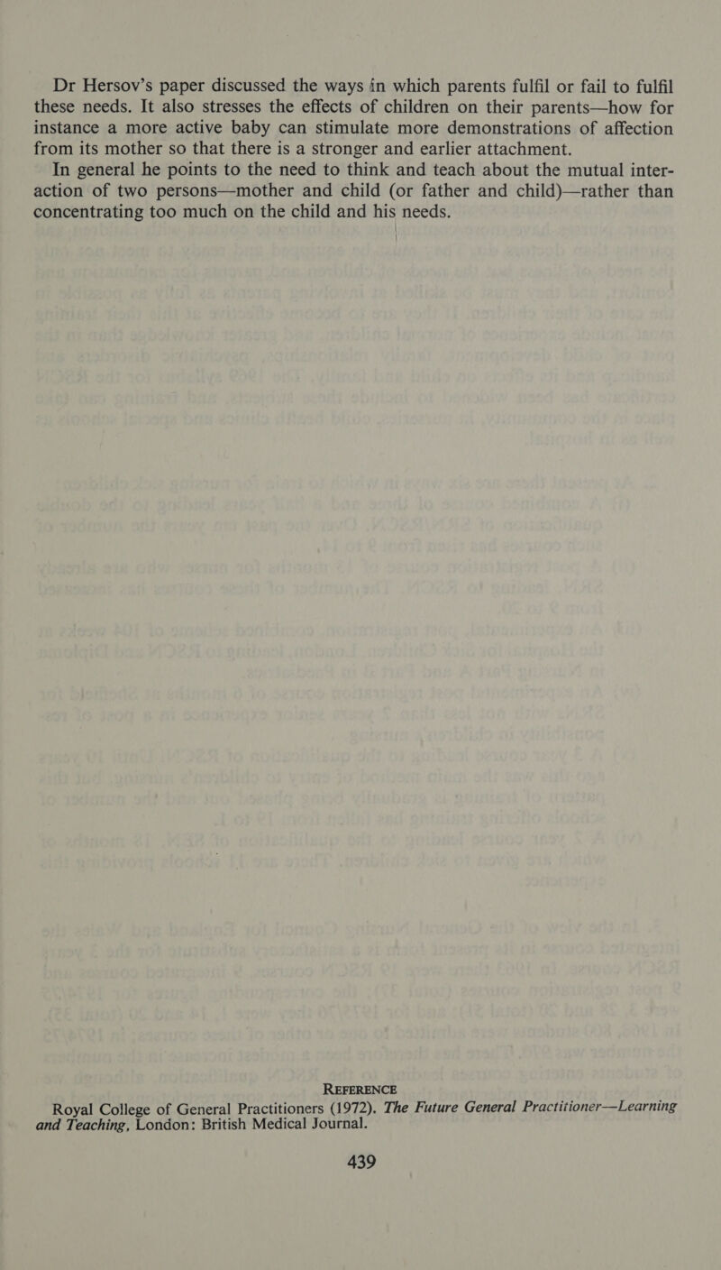 Dr Hersov’s paper discussed the ways in which parents fulfil or fail to fulfil these needs. It also stresses the effects of children on their parents—how for instance a more active baby can stimulate more demonstrations of affection from its mother so that there is a stronger and earlier attachment. In general he points to the need to think and teach about the mutual inter- action of two persons—mother and child (or father and child)—rather than concentrating too much on the child and his needs. REFERENCE Royal College of General Practitioners (1972). The Future General Practitioner—Learning and Teaching, London: British Medical Journal.