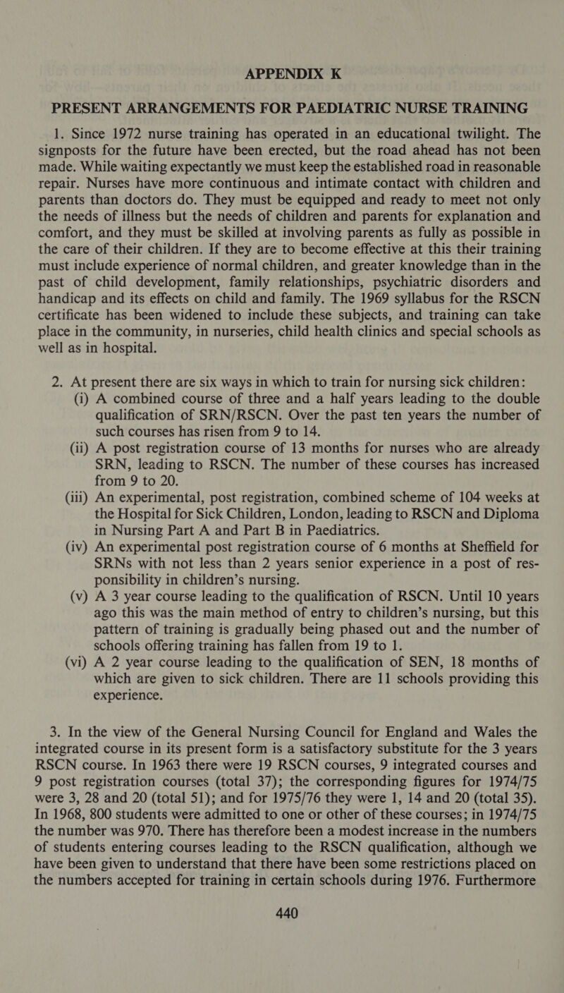 PRESENT ARRANGEMENTS FOR PAEDIATRIC NURSE TRAINING 1. Since 1972 nurse training has operated in an educational twilight. The signposts for the future have been erected, but the road ahead has not been made. While waiting expectantly we must keep the established road in reasonable repair. Nurses have more continuous and intimate contact with children and parents than doctors do. They must be equipped and ready to meet not only the needs of illness but the needs of children and parents for explanation and comfort, and they must be skilled at involving parents as fully as possible in the care of their children. If they are to become effective at this their training must include experience of normal children, and greater knowledge than in the past of child development, family relationships, psychiatric disorders and handicap and its effects on child and family. The 1969 syllabus for the RSCN certificate has been widened to include these subjects, and training can take place in the community, in nurseries, child health clinics and special schools as well as in hospital. 2. At present there are six ways in which to train for nursing sick children: (i) A combined course of three and a half years leading to the double qualification of SRN/RSCN. Over the past ten years the number of such courses has risen from 9 to 14. (ii) A post registration course of 13 months for nurses who are already SRN, leading to RSCN. The number of these courses has increased from 9 to 20. (i11) An experimental, post registration, combined scheme of 104 weeks at the Hospital for Sick Children, London, leading to RSCN and Diploma in Nursing Part A and Part B in Paediatrics. (iv) An experimental post registration course of 6 months at Sheffield for SRNs with not less than 2 years senior experience in a post of res- ponsibility in children’s nursing. (v) A 3 year course leading to the qualification of RSCN. Until 10 years ago this was the main method of entry to children’s nursing, but this pattern of training is gradually being phased out and the number of schools offering training has fallen from 19 to 1. (vi) A 2 year course leading to the qualification of SEN, 18 months of which are given to sick children. There are 11 schools providing this experience. 3. In the view of the General Nursing Council for England and Wales the integrated course in its present form is a satisfactory substitute for the 3 years RSCN course. In 1963 there were 19 RSCN courses, 9 integrated courses and 9 post registration courses (total 37); the corresponding figures for 1974/75 were 3, 28 and 20 (total 51); and for 1975/76 they were 1, 14 and 20 (total 35). In 1968, 800 students were admitted to one or other of these courses; in 1974/75 the number was 970. There has therefore been a modest increase in the numbers of students entering courses leading to the RSCN qualification, although we have been given to understand that there have been some restrictions placed on the numbers accepted for training in certain schools during 1976. Furthermore