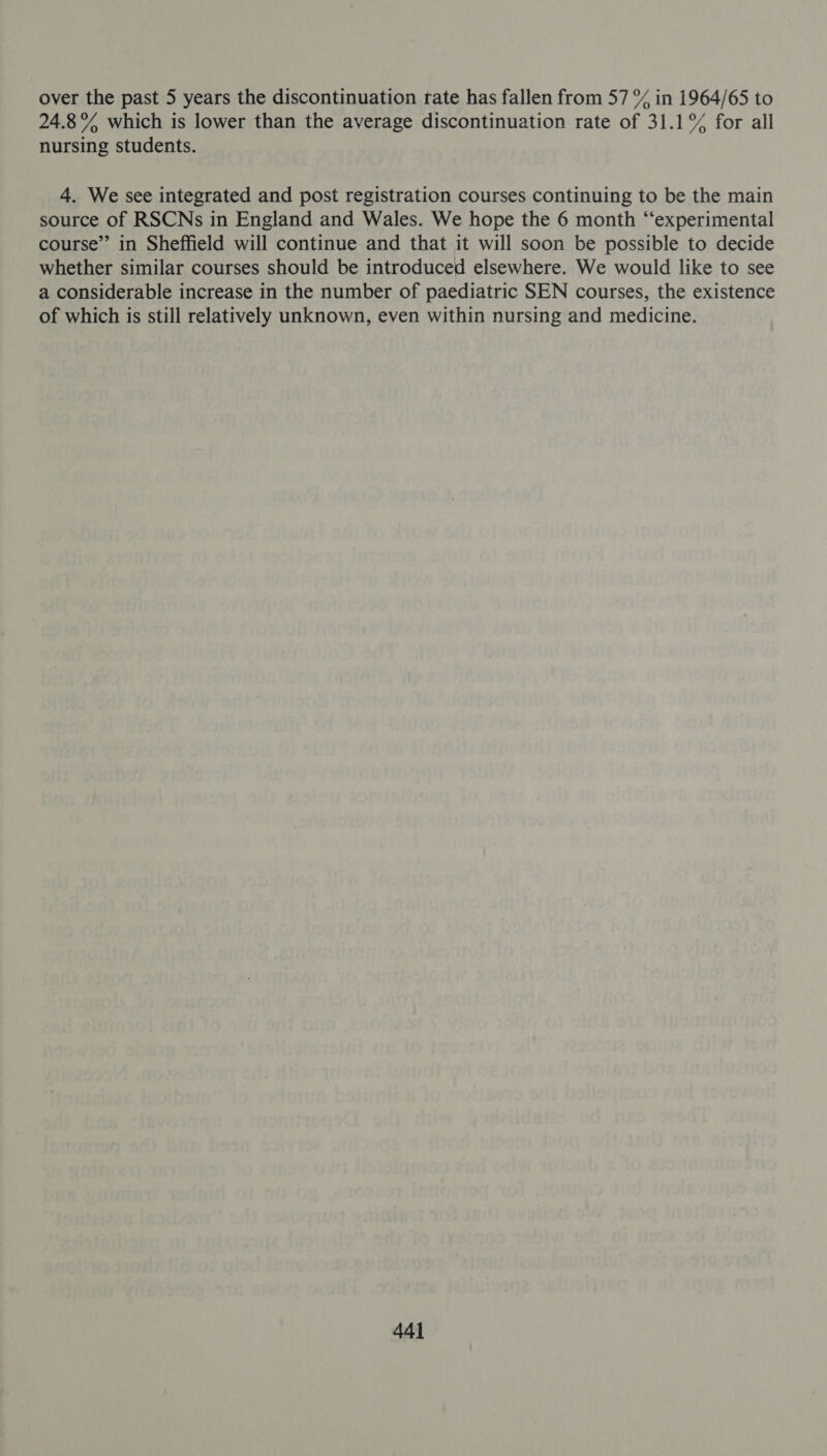 over the past 5 years the discontinuation trate has fallen from 57 % in 1964/65 to 24.8% which is lower than the average discontinuation rate of 31.1°% for all nursing students. 4. We see integrated and post registration courses continuing to be the main source of RSCNs in England and Wales. We hope the 6 month “‘experimental course” in Sheffield will continue and that it will soon be possible to decide whether similar courses should be introduced elsewhere. We would like to see a considerable increase in the number of paediatric SEN courses, the existence of which is still relatively unknown, even within nursing and medicine.