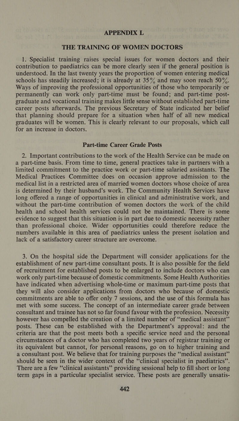 THE TRAINING OF WOMEN DOCTORS 1. Specialist training raises special issues for women doctors and their contribution to paediatrics can be more clearly seen if the general position is understood. In the last twenty years the proportion of women entering medical schools has steadily increased; it is already at 35% and may soon reach 50%. Ways of improving the professional opportunities of those who temporarily or permanently can work only part-time must be found; and part-time post- graduate and vocational training makes little sense without established part-time career posts afterwards. The previous Secretary of State indicated her belief that planning should prepare for a situation when half of all new medical graduates will be women. This is clearly relevant to our proposals, which call for an increase in doctors. Part-time Career Grade Posts 2. Important contributions to the work of the Health Service can be made on a part-time basis. From time to time, general practices take in partners with a limited commitment to the practice work or part-time salaried assistants. The Medical Practices Committee does on occasion approve admission to the medical list in a restricted area of married women doctors whose choice of area is determined by their husband’s work. The Community Health Services have long offered a range of opportunities in clinical and administrative work, and without the part-time contribution of women doctors the work of the child health and school health services could not be maintained. There is some evidence to suggest that this situation is in part due to domestic necessity rather than professional choice. Wider opportunities could therefore reduce the numbers available in this area of paediatrics unless the present isolation and lack of a satisfactory career structure are overcome. 3. On the hospital side the Department will consider applications for the establishment of new part-time consultant posts. It is also possible for the field of recruitment for established posts to be enlarged to include doctors who can work only part-time because of domestic commitments. Some Health Authorities have indicated when advertising whole-time or maximum part-time posts that they will also consider applications from doctors who because of domestic commitments are able to offer only 7 sessions, and the use of this formula has met with some success. The concept of an intermediate career grade between consultant and trainee has not so far found favour with the profession. Necessity however has compelled the creation of a limited number of “‘medical assistant”’ posts. These can be established with the Department’s approval: and the criteria are that the post meets both a specific service need and the personal circumstances of a doctor who has completed two years of registrar training or its equivalent but cannot, for personal reasons, go on to higher training and a consultant post. We believe that for training purposes the “‘medical assistant” should be seen in the wider context of the “clinical specialist in paediatrics’’. There are a few “‘clinical assistants” providing sessional help to fill short or long term gaps in a particular specialist service. These posts are generally unsatis-