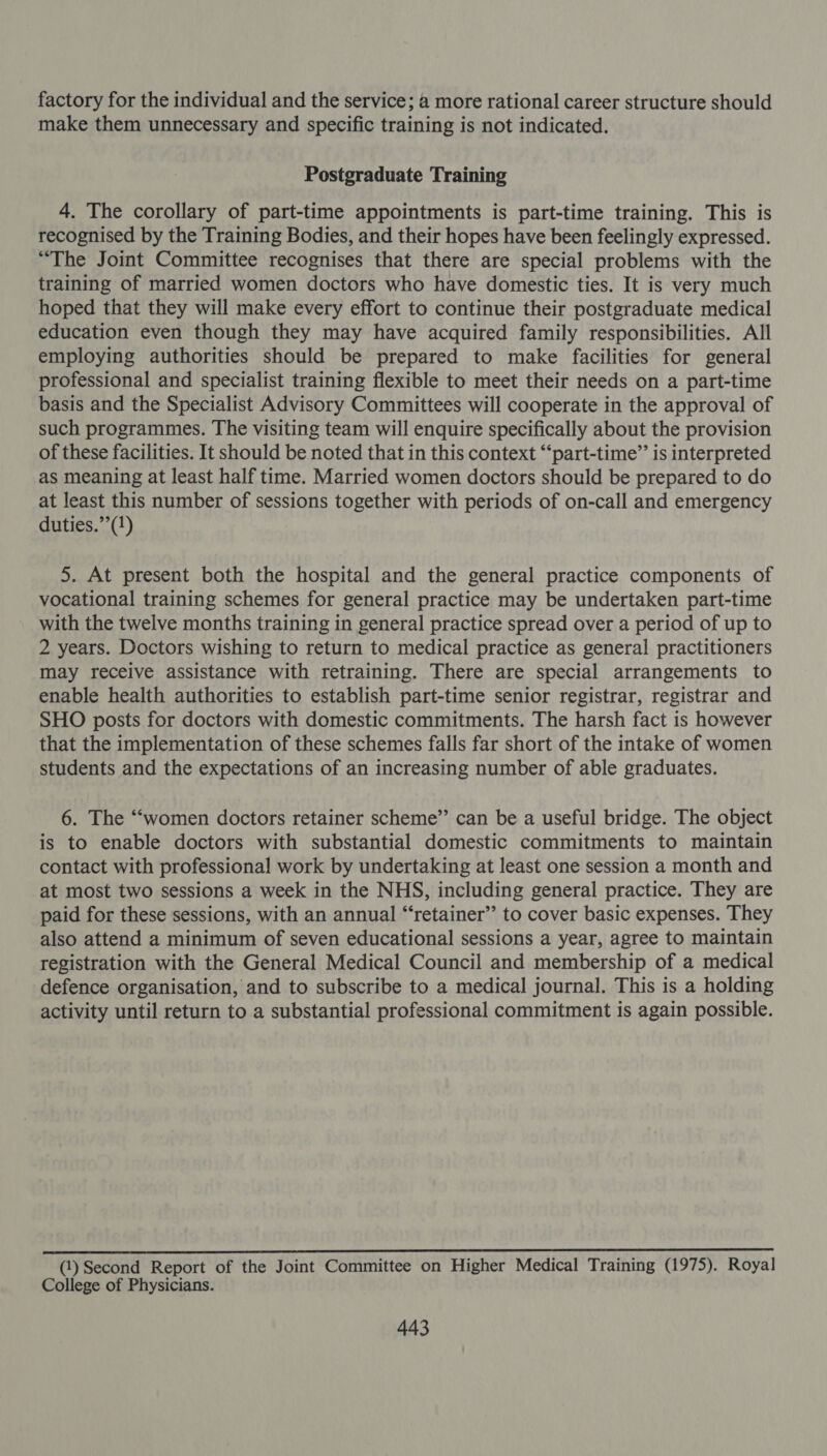 factory for the individual and the service; a more rational career structure should make them unnecessary and specific training is not indicated. Postgraduate Training 4. The corollary of part-time appointments is part-time training. This is recognised by the Training Bodies, and their hopes have been feelingly expressed. “The Joint Committee recognises that there are special problems with the training of married women doctors who have domestic ties. It is very much hoped that they will make every effort to continue their postgraduate medical education even though they may have acquired family responsibilities. All employing authorities should be prepared to make facilities for general professional and specialist training flexible to meet their needs on a part-time basis and the Specialist Advisory Committees will cooperate in the approval of such programmes. The visiting team will enquire specifically about the provision of these facilities. It should be noted that in this context “‘part-time’’ is interpreted as meaning at least half time. Married women doctors should be prepared to do at least this number of sessions together with periods of on-call and emergency duties.’’(1) 5. At present both the hospital and the general practice components of vocational training schemes for general practice may be undertaken part-time with the twelve months training in general practice spread over a period of up to 2 years. Doctors wishing to return to medical practice as general practitioners may receive assistance with retraining. There are special arrangements to enable health authorities to establish part-time senior registrar, registrar and SHO posts for doctors with domestic commitments. The harsh fact is however that the implementation of these schemes falls far short of the intake of women students and the expectations of an increasing number of able graduates. 6. The “‘women doctors retainer scheme”’ can be a useful bridge. The object is to enable doctors with substantial domestic commitments to maintain contact with professional work by undertaking at least one session a month and at most two sessions a week in the NHS, including general practice. They are paid for these sessions, with an annual “‘retainer’’ to cover basic expenses. They also attend a minimum of seven educational sessions a year, agree to maintain registration with the General Medical Council and membership of a medical defence organisation, and to subscribe to a medical journal. This is a holding activity until return to a substantial professional commitment is again possible. Ae ea anita nate abt cA Sl ROR CS ROR RL REL (1) Second Report of the Joint Committee on Higher Medical Training (1975). Royal College of Physicians.