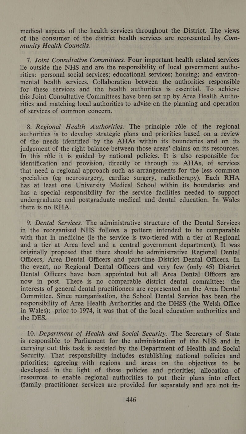 medical aspects of the health services throughout the District. The views of the consumer of the district health services are represented by Com- munity Health Councils. 7. Joint Consultative Committees. Four important health related services lie outside the NHS and are the responsibility of local government autho- rities: personal social services; educational services; housing; and environ- mental health services. Collaboration between the authorities responsible for these services and the health authorities is essential. To achieve this Joint Consultative Committees have been set up by Area Health Autho- rities and matching local authorities to advise on the planning and operation of services of common concern. 8. Regional Health Authorities. The principle réle of the regional authorities is to develop strategic plans and priorities based on a review of the needs identified by the AHAs within its boundaries and on its judgement of the right balance between those areas’ claims on its resources. In this rdle it is guided by national policies. It is also responsible for identification and provision, directly or through its AHAs, of services that need a regional approach such as arrangements for the less common specialties (eg neurosurgery, cardiac surgery, radiotherapy). Each RHA has at least one University Medical School within its boundaries and has a special responsibility for the service facilities needed to support undergraduate and postgraduate medical and dental education. In Wales there is no RHA. 9. Dental Services. The administrative structure of the Dental Services in the reorganised NHS follows a pattern intended to be comparable with that in medicine (ie the service is two-tiered with a tier at Regional and a tier at Area level and a central government department). It was originally proposed that there should be administrative Regional Dental Officers, Area Dental Officers and part-time District Dental Officers. In the event, no Regional Dental Officers and very few (only 45) District Dental Officers have been appointed but all Area Dental Officers are now in post. There is no comparable district dental committee: the interests of general dental practitioners are represented on the Area Dental Committee. Since reorganisation, the School Dental Service has been the responsibility of Area Health Authorities and the DHSS (the Welsh Office in Wales): prior to 1974, it was that of the local education authorities and the DES. 10. Department of Health and Social Security. The Secretary of State is responsible to Parliament for the administration of the NHS and in carrying out this task is assisted by the Department of Health and Social Security. That responsibility includes establishing national policies and priorities; agreeing with regions and areas on the objectives to be developed in the light of those policies and priorities; allocation of resources to enable regional authorities to put their plans into effect (family practitioner services are provided for separately and are not in-