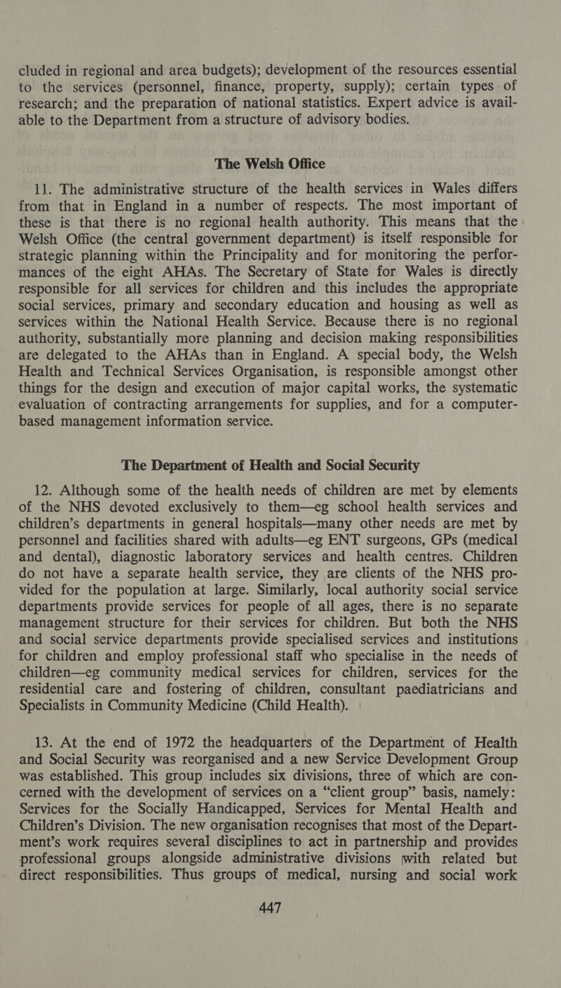 cluded in regional and area budgets); development of the resources essential to the services (personnel, finance, property, supply); certain types of research; and the preparation of national statistics. Expert advice is avail- able to the Department from a structure of advisory bodies. The Welsh Office 11. The administrative structure of the health services in Wales differs from that in England in a number of respects. The most important of these is that there is no regional health authority. This means that the Welsh Office (the central government department) is itself responsible for strategic planning within the Principality and for monitoring the perfor- mances of the eight AHAs. The Secretary of State for Wales is directly responsible for all services for children and this includes the appropriate social services, primary and secondary education and housing as well as services within the National Health Service. Because there is no regional authority, substantially more planning and decision making responsibilities are delegated to the AHAs than in England. A special body, the Welsh Health and Technical Services Organisation, is responsible amongst other things for the design and execution of major capital works, the systematic evaluation of contracting arrangements for supplies, and for a computer- based management information service. The Department of Health and Social Security 12. Although some of the health needs of children are met by elements of the NHS devoted exclusively to them—eg school health services and children’s departments in general hospitalsk—many other needs are met by personnel and facilities shared with adults—eg ENT surgeons, GPs (medical and dental), diagnostic laboratory services and health centres. Children do not have a separate health service, they are clients of the NHS pro- vided for the population at large. Similarly, local authority social service departments provide services for people of all ages, there is no separate management structure for their services for children. But both the NHS and social service departments provide specialised services and institutions for children and employ professional staff who specialise in the needs of children—eg community medical services for children, services for the residential care and fostering of children, consultant paediatricians and Specialists in Community Medicine (Child Health). 13. At the end of 1972 the headquarters of the Department of Health and Social Security was reorganised and a new Service Development Group was established. This group includes six divisions, three of which are con- cerned with the development of services on a “client group” basis, namely: Services for the Socially Handicapped, Services for Mental Health and Children’s Division. The new organisation recognises that most of the Depart- ment’s work requires several disciplines to act in partnership and provides professional groups alongside administrative divisions with related but direct responsibilities. Thus groups of medical, nursing and social work