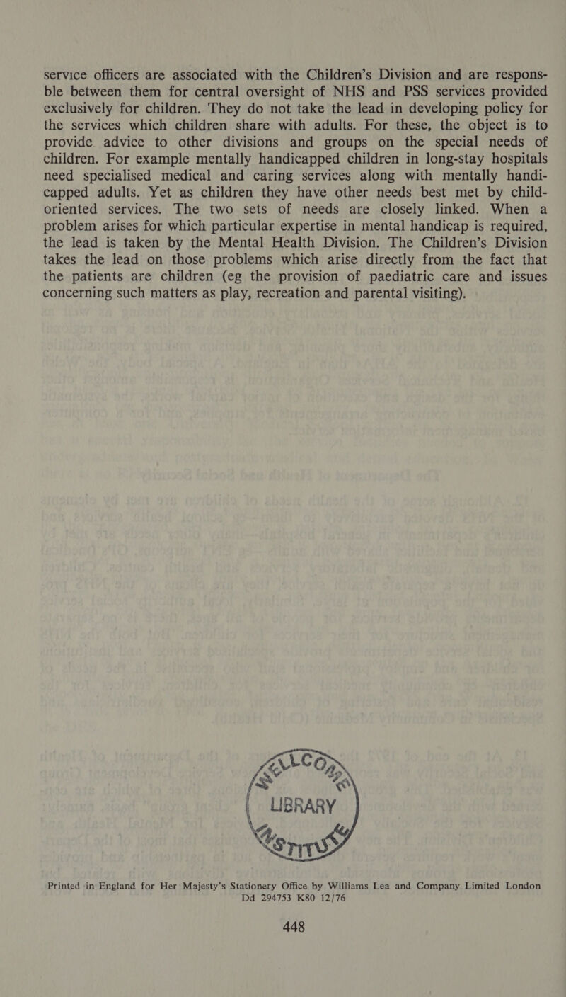 service officers are associated with the Children’s Division and are respons- ble between them for central oversight of NHS and PSS services provided exclusively for children. They do not take the lead in developing policy for the services which children share with adults. For these, the object is to provide advice to other divisions and groups on the special needs of children. For example mentally handicapped children in long-stay hospitals need specialised medical and caring services along with mentally handi- capped adults. Yet as children they have other needs best met by child- oriented services. The two sets of needs are closely linked. When a problem arises for which particular expertise in mental handicap is required, the lead is taken by the Mental Health Division. The Children’s Division takes the lead on those problems which arise directly from the fact that the patients are children (eg the provision of paediatric care and issues concerning such matters as play, recreation and parental visiting). Printed ‘in England for Her Majesty’s Stationery Office by Williams Lea and Company Limited London Dd 294753 K80 12/76