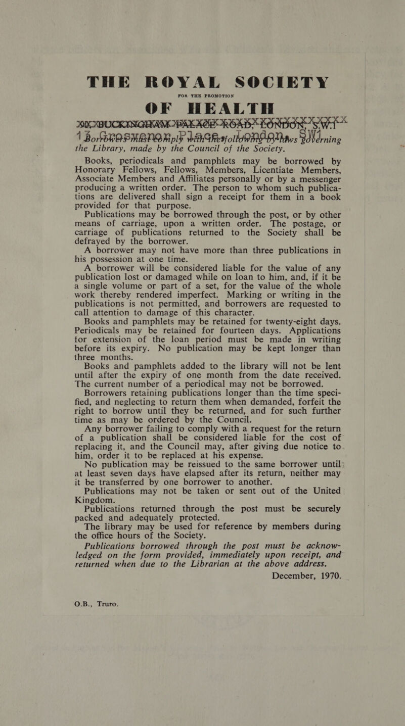 THE ROYAL SOCIETY FOR THE PROMOTION OF HEALTH WK ABUCKINGIKRM BAK AER ROAD KONDO Sw 1 BordhOSNBNOR ly HAGResfollo ME DUAws Wd nin 2 the Library, made by the Council of the Society. Books, periodicals and pamphlets may be borrowed by Honorary Fellows, Fellows, Members, Licentiate Members, Associate Members and Affiliates personally or by a messenger producing a written order. The person to whom such publica- tions are delivered shall sign a receipt for them in a book provided for that purpose. Publications may be borrowed through the post, or by other means of carriage, upon a written order. The postage, or carriage of publications returned to the Society shall be defrayed by the borrower. A borrower may not have more than three publications in his possession at one time. A borrower will be considered liable for the value of any publication lost or damaged while on loan to him, and, if it be a single volume or part of a set, for the value of the whole work thereby rendered imperfect. Marking or writing in the publications is not permitted, and borrowers are requested to call attention to damage of this character. Books and pamphlets may be retained for twenty-eight days. Periodicals may be retained for fourteen days. Applications tor extension of the loan period must be made in writing before its expiry. No publication may be kept longer than three months. Books and pamphlets added to the library will not be lent until after the expiry of one month from the date received. The current number of a periodical may not be borrowed. Borrowers retaining publications longer than the time speci- fied, and neglecting to return them when demanded, forfeit the right to borrow until they be returned, and for such further time as may be ordered by the Council. Any borrower failing to comply with a request for the return of a publication shall be considered liable for the cost of replacing it, and the Council may, after giving due notice to him, order it to be replaced at his expense. No publication may be reissued to the same borrower until: at least seven days have elapsed after its return, neither may it be transferred by one borrower to another. Publications may not be taken or sent out of the United Kingdom. Publications returned through the post must be securely packed and adequately protected. The library may be used for reference by members during the office hours of the Society. Publications borrowed through the post must be acknow- ledged on the form provided, immediately upon receipt, and returned when due to the Librarian at the above address. December, 1970. | O.B., Truro.