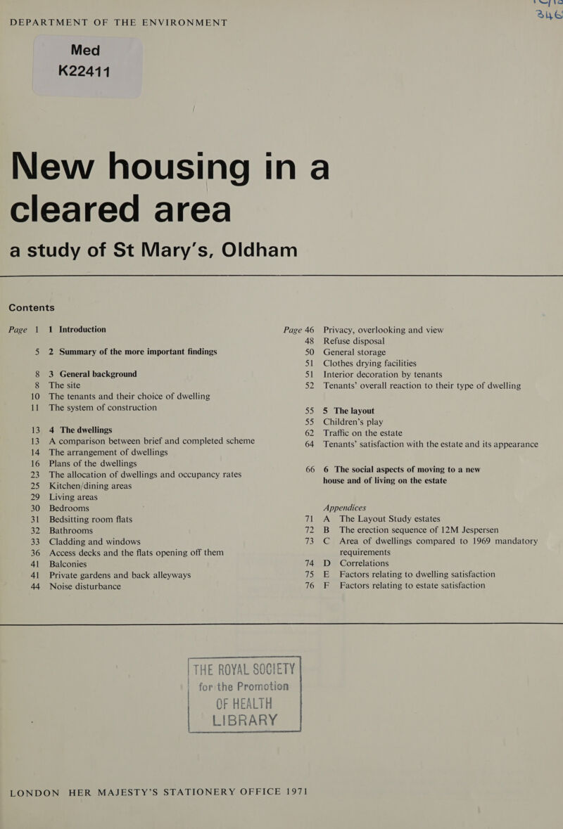 DEPARTMENT OF THE ENVIRONMENT Med K22411 Nore fe Su6 cleared area     Contents Page 1 1 Introduction Page 46 Privacy, overlooking and view 48 Refuse disposal 5 2 Summary of the more important findings 50 General storage 51 Clothes drying facilities 8 3 General background 51 Interior decoration by tenants 8 The site 52 Tenants’ overall reaction to their type of dwelling 10 The tenants and their choice of dwelling 11 The system of construction 55 5 The layout : 55 Children’s play 13, 4 The dwellings 62 Traffic on the estate 13. A comparison between brief and completed scheme 64 Tenants’ satisfaction with the estate and its appearance 14 The arrangement of dwellings 16 Plans of the dwellings ! ; 23 The allocation of dwellings and occupancy rates 66 6 The social ag ects of moving to a new 25 Kitchen/dining areas house and of living on the estate 29 Living areas 30 Bedrooms Appendices 31 Bedsitting room flats 71 A The Layout Study estates 32 Bathrooms 72 B_ The erection sequence of 12M Jespersen 33 Cladding and windows 73 C Area of dwellings compared to 1969 mandatory 36 Access decks and the flats opening off them requirements 41 Balconies 74 D_ Correlations 41 Private gardens and back alleyways 75 E Factors relating to dwelling satisfaction 44 Noise disturbance 76 F Factors relating to estate satisfaction | THE ROYAL SOCIETY