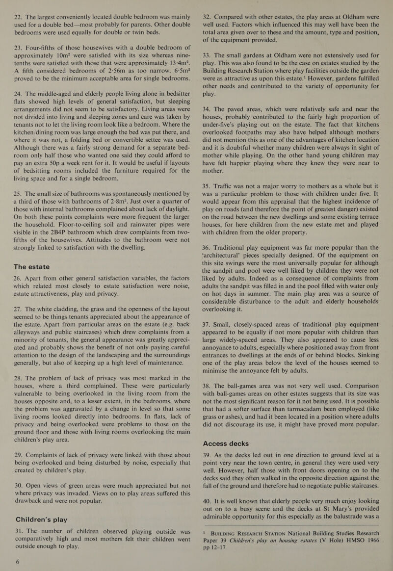 22. The largest conveniently located double bedroom was mainly used for a double bed—most probably for parents. Other double bedrooms were used equally for double or twin beds. 23. Four-fifths of those housewives with a double bedroom of approximately 10m? were satisfied with its size whereas nine- tenths were satisfied with those that were approximately 13-4m?. A fifth considered bedrooms of 2:56m as too narrow. 6:S5m? proved to be the minimum acceptable area for single bedrooms. 24. The middle-aged and elderly people living alone in bedsitter flats showed high levels of general satisfaction, but sleeping arrangements did not seem to be satisfactory. Living areas were not divided into living and sleeping zones and care was taken by tenants not to let the living room look like a bedroom. Where the kitchen/dining room was large enough the bed was put there, and where it was not, a folding bed or convertible settee was used. Although there was a fairly strong demand for a separate bed- room only half those who wanted one said they could afford to pay an extra 50p a week rent for it. It would be useful if layouts of bedsitting rooms included the furniture required for the living space and for a single bedroom. 25. The small size of bathrooms was spontaneously mentioned by a third of those with bathrooms of 2-8m?. Just over a quarter of those with internal bathrooms complained about lack of daylight. On both these points complaints were more frequent the larger the household. Floor-to-ceiling soil and rainwater pipes were visible in the 2B4P bathroom which drew complaints from two- fifths of the housewives. Attitudes to the bathroom were not strongly linked to satisfaction with the dwelling. The estate 26. Apart from other general satisfaction variables, the factors which related most closely to estate satisfaction were noise, estate attractiveness, play and privacy. 27. The white cladding, the grass and the openness of the layout seemed to be things tenants appreciated about the appearance of the estate. Apart from particular areas on the estate (e.g. back alleyways and public staircases) which drew complaints from a minority of tenants, the general appearance was greatly appreci- ated and probably shows the benefit of not only paying careful attention to the design of the landscaping and the surroundings generally, but also of keeping up a high level of maintenance. 28. The problem of lack of privacy was most marked in the houses, where a third complained. These were particularly vulnerable to being overlooked in the living room from the houses opposite and, to a lesser extent, in the bedrooms, where the problem was aggravated by a change in level so that some living rooms looked directly into bedrooms. In flats, lack of privacy and being overlooked were problems to those on the ground floor and those with living rooms overlooking the main children’s play area. 29. Complaints of lack of privacy were linked with those about being overlooked and being disturbed by noise, especially that created by children’s play. 30. Open views of green areas were much appreciated but not where privacy was invaded. Views on to play areas suffered this drawback and were not popular. Children’s play 31. The number of children observed playing outside was comparatively high and most mothers felt their children went outside enough to play. 6 32. Compared with other estates, the play areas at Oldham were well used. Factors which influenced this may well have been the total area given over to these and the amount, type and position, of the equipment provided. 33. The small gardens at Oldham were not extensively used for play. This was also found to be the case on estates studied by the Building Research Station where play facilities outside the garden were as attractive as upon this estate. However, gardens fulfilled other needs and contributed to the variety of opportunity for play. 34. The paved areas, which were relatively safe and near the houses, probably contributed to the fairly high proportion of under-five’s playing out on the estate. The fact that kitchens overlooked footpaths may also have helped although mothers did not mention this as one of the advantages of kitchen location and it is doubtful whether many children were always in sight of mother while playing. On the other hand young children may have felt happier playing where they knew they were near to mother. 35. Traffic was not a major worry to mothers as a whole but it was a particular problem to those with children under five. It would appear from this appraisal that the highest incidence of play on roads (and therefore the point of greatest danger) existed on the road between the new dwellings and some existing terrace houses, for here children from the new estate met and played with children from the older property. 36. Traditional play equipment was far more popular than the ‘architectural’ pieces specially designed. Of the equipment on this site swings were the most universally popular for although the sandpit and pool were well liked by children they were not liked by adults. Indeed as a consequence of complaints from adults the sandpit was filled in and the pool filled with water only on hot days in summer. The main play area was a source of considerable disturbance to the adult and elderly households overlooking it. 37. Small, closely-spaced areas of traditional play equipment appeared to be equally if not more popular with children than large widely-spaced areas. They also appeared to cause less annoyance to adults, especially where positioned away from front entrances to dwellings at the ends of or behind blocks. Sinking one of the play areas below the level of the houses seemed to minimise the annoyance felt by adults. 38. The ball-games area was not very well used. Comparison with ball-games areas on other estates suggests that its size was not the most significant reason for it not being used. It is possible that had a softer surface than tarmacadam been employed (like grass or ashes), and had it been located in a position where adults did not discourage its use, it might have proved more popular. Access decks 39. As the decks led out in one direction to ground level at a point very near the town centre, in general they were used very well. However, half those with front doors opening on to the decks said they often walked in the opposite direction against the fall of the ground and therefore had to negotiate public staircases. 40. It is well known that elderly people very much enjoy looking out on to a busy scene and the decks at St Mary’s provided admirable opportunity for this especially as the balustrade was a  1 BUILDING RESEARCH STATION National Building Studies Research Paper 39 Children’s play on housing estates (V Hole) HMSO 1966 pp 12-17