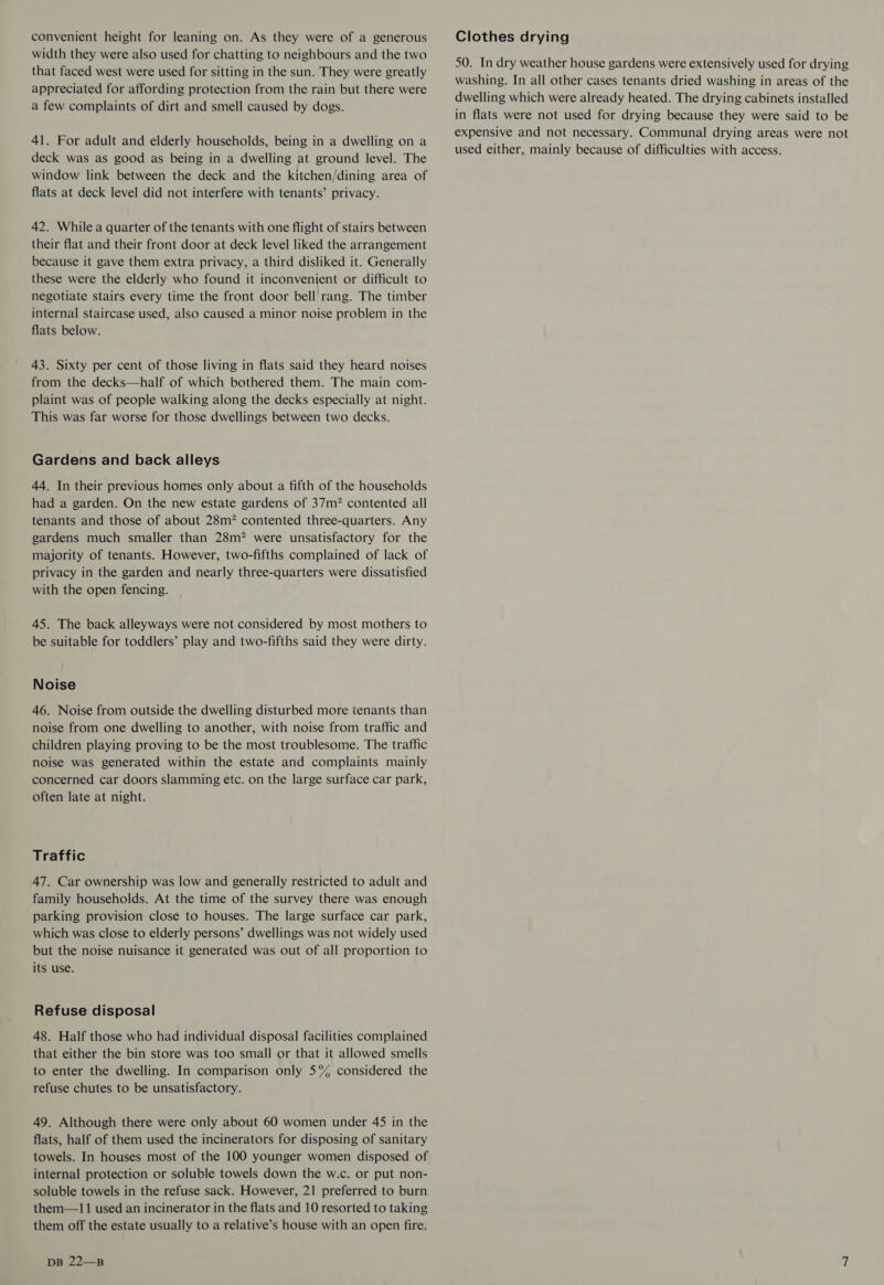 convenient height for leaning on. As they were of a generous width they were also used for chatting to neighbours and the two that faced west were used for sitting in the sun. They were greatly appreciated for affording protection from the rain but there were a few complaints of dirt and smell caused by dogs. 41. For adult and elderly households, being in a dwelling on a deck was as good as being in a dwelling at ground level. The window link between the deck and the kitchen/dining area of flats at deck level did not interfere with tenants’ privacy. 42. While a quarter of the tenants with one flight of stairs between their flat and their front door at deck level liked the arrangement because it gave them extra privacy, a third disliked it. Generally these were the elderly who found it inconvenient or difficult to negotiate stairs every time the front door bell rang. The timber internal staircase used, also caused a minor noise problem in the flats below. 43. Sixty per cent of those living in flats said they heard noises from the decks—half of which bothered them. The main com- plaint was of people walking along the decks especially at night. This was far worse for those dwellings between two decks. Gardens and back alleys 44. In their previous homes only about a fifth of the households had a garden. On the new estate gardens of 37m? contented all tenants and those of about 28m? contented three-quarters. Any gardens much smaller than 28m? were unsatisfactory for the majority of tenants. However, two-fifths complained of lack of privacy in the garden and nearly three-quarters were dissatisfied with the open fencing. 45. The back alleyways were not considered by most mothers to be suitable for toddlers’ play and two-fifths said they were dirty. Noise 46. Noise from outside the dwelling disturbed more tenants than noise from one dwelling to another, with noise from traffic and children playing proving to be the most troublesome. The traffic noise was generated within the estate and complaints mainly concerned car doors slamming etc. on the large surface car park, often late at night. Traffic 47. Car ownership was low and generally restricted to adult and family households. At the time of the survey there was enough parking provision close to houses. The large surface car park, which was close to elderly persons’ dwellings was not widely used but the noise nuisance it generated was out of all proportion to its use. Refuse disposal 48. Half those who had individual disposal facilities complained that either the bin store was too small or that it allowed smells to enter the dwelling. In comparison only 5°% considered the refuse chutes to be unsatisfactory. 49. Although there were only about 60 women under 45 in the flats, half of them used the incinerators for disposing of sanitary towels. In houses most of the 100 younger women disposed of internal protection or soluble towels down the w.c. or put non- soluble towels in the refuse sack. However, 21 preferred to burn them—11 used an incinerator in the flats and 10 resorted to taking them off the estate usually to a relative’s house with an open fire. DB 22—B Clothes drying 50. In dry weather house gardens were extensively used for drying washing. In all other cases tenants dried washing in areas of the dwelling which were already heated. The drying cabinets installed in flats were not used for drying because they were said to be expensive and not necessary. Communal drying areas were not used either, mainly because of difficulties with access.
