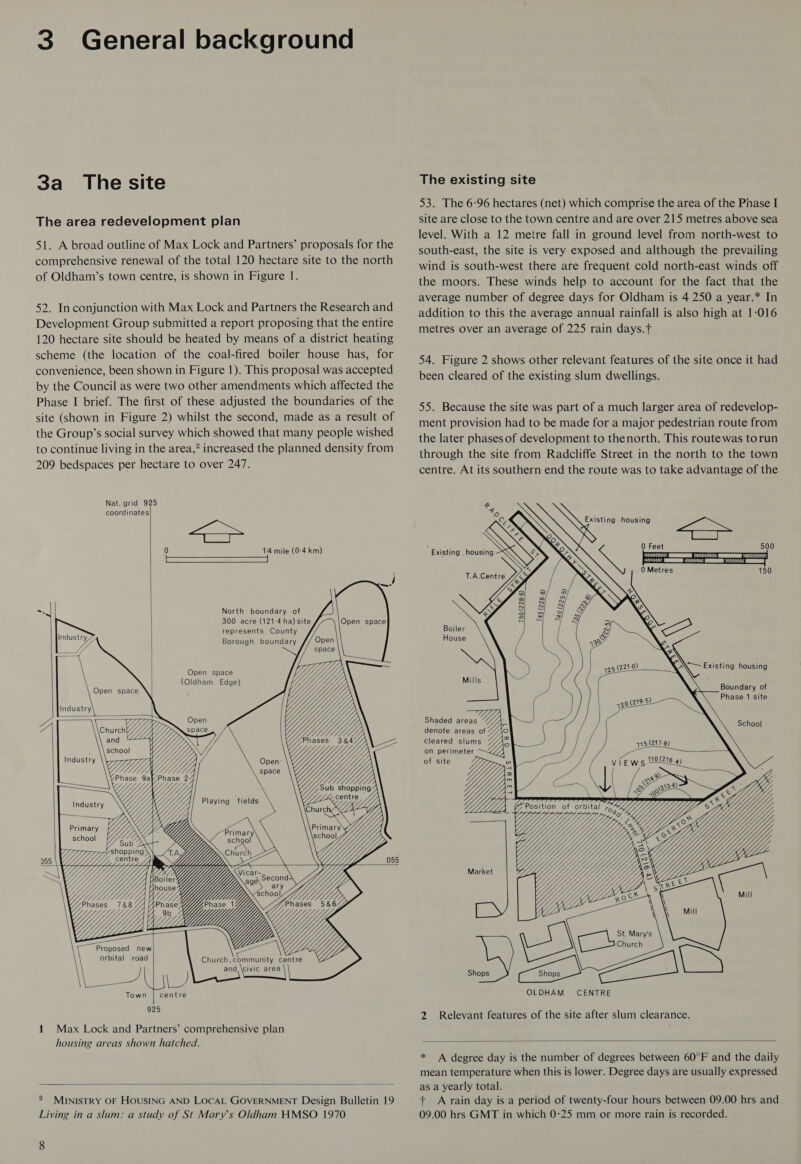 3 General background 3a _ The site The area redevelopment plan 51. A broad outline of Max Lock and Partners’ proposals for the comprehensive renewal of the total 120 hectare site to the north of Oldham’s town centre, is shown in Figure 1. 52. Inconjunction with Max Lock and Partners the Research and Development Group submitted a report proposing that the entire 120 hectare site should be heated by means of a district heating scheme (the location of the coal-fired boiler house has, for convenience, been shown in Figure 1). This proposal was accepted by the Council as were two other amendments which affected the Phase I brief. The first of these adjusted the boundaries of the site (shown in Figure 2) whilst the second, made as a result of the Group’s social survey which showed that many people wished to continue living in the area,” increased the planned density from 209 bedspaces per hectare to over 247. Nat. grid 925 coordinates Sep 0 1/4 mile (0-4 km) a North: boundary of 300 acre (121-4 ha) site Open space represents County Borough boundary Open SS space Ys Phases 38&amp;4/ ae Z, SEZ Uy 1          Industry 7. J/ 4 Open space Industry nn Open Y churen//) space 1,  Open space (Oldham Edge)   \ Re    Playing fields YY UY VN Uy GY, A X OC Fapar) Lrg sx     Primary school        955 |  VY, B h Wy» Phases 5&amp;64Y yf, Yyy a ees: Church, community centre and, \civic area NANARRReee Proposed new orbital road Bes Town ee centre 925 1 Max Lock and Partners’ comprehensive plan housing areas shown hatched.  * MINISTRY OF HOUSING AND LOCAL GOVERNMENT Design Bulletin 19 Living in a slum: a study of St Marys Oldham HMSO 1970 The existing site 53. The 6:96 hectares (net) which comprise the area of the Phase I site are close to the town centre and are over 215 metres above sea level. With a 12 metre fall in ground level from north-west to south-east, the site is very exposed and although the prevailing wind is south-west there are frequent cold north-east winds off the moors. These winds help to account for the fact that the average number of degree days for Oldham is 4 250 a year.* In addition to this the average annual rainfall is also high at 1-016 metres over an average of 225 rain days.f 54. Figure 2 shows other relevant features of the site once it had been cleared of the existing slum dwellings. 55. Because the site was part of a much larger area of redevelop- ment provision had to be made for a major pedestrian route from the later phases of development to thenorth. This routewas torun through the site from Radcliffe Street in the north to the town centre. At its southern end the route was to take advantage of the  Existing housing J    Oe PZ (11/7(, EE 11111, QE 1/777); Boundary of Phase 1 site Shaded areas : denote areas of cleared slums % on perimeter of site School quoi SY | lee epeg its Market CENTRE 2 Relevant features of the site after slum clearance.  * A degree day is the number of degrees between 60°F and the daily mean temperature when this is lower. Degree days are usually expressed as a yearly total. + A rain day is a period of twenty-four hours between 09.00 hrs and 09.00 hrs GMT in which 0:25 mm or more rain is recorded.