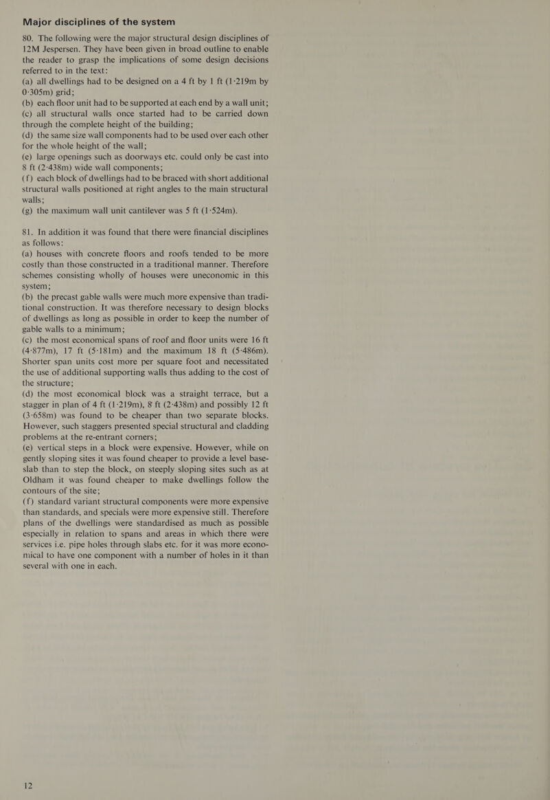 Major disciplines of the system 80. The following were the major structural design disciplines of 12M Jespersen. They have been given in broad outline to enable the reader to grasp the implications of some design decisions referred to in the text: (a) all dwellings had to be designed on a 4 ft by 1 ft (1:219m by 0:305m) grid; (b) each floor unit had to be supported at each end by a wall unit; (c) all structural walls once started had to be carried down through the complete height of the building; (d) the same size wall components had to be used over each other for the whole height of the wall; (e) large openings such as doorways etc. could only be cast into 8 ft (2-438m) wide wall components; (f) each block of dwellings had to be braced with short additional structural walls positioned at right angles to the main structural walls; (g) the maximum wall unit cantilever was 5 ft (1-524m). 81. In addition it was found that there were financial disciplines as follows: (a) houses with concrete floors and roofs tended to be more costly than those constructed in a traditional manner. Therefore schemes consisting wholly of houses were uneconomic in this system; (b) the precast gable walls were much more expensive than tradi- tional construction. It was therefore necessary to design blocks of dwellings as long as possible in order to keep the number of gable walls to a minimum; (c) the most economical spans of roof and floor units were 16 ft (4:877m), 17 ft (5:18l1m) and the maximum 18 ft (5:486m). Shorter span units cost more per square foot and necessitated the use of additional supporting walls thus adding to the cost of the structure; (d) the most economical block was a straight terrace, but a stagger in plan of 4 ft (1:219m), 8 ft (2-438m) and possibly 12 ft (3:658m) was found to be cheaper than two separate blocks. However, such staggers presented special structural and cladding problems at the re-entrant corners; (e) vertical steps in a block were expensive. However, while on gently sloping sites it was found cheaper to provide a level base- slab than to step the block, on steeply sloping sites such as at Oldham it was found cheaper to make dwellings follow the contours of the site; (f) standard variant structural components were more expensive than standards, and specials were more expensive still. Therefore plans of the dwellings were standardised as much as possible especially in relation to spans and areas in which there were services i.e. pipe holes through slabs etc. for it was more econo- mical to have one component with a number of holes in it than several with one in each.