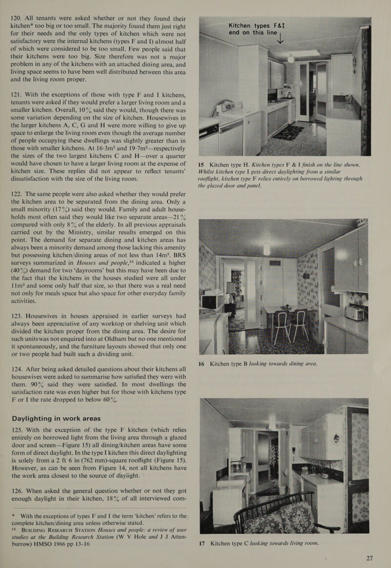 120. All tenants were asked whether or not they found their kitchen* too big or too small. The majority found them just right for their needs and the only types of kitchen which were not satisfactory were the internal kitchens (types F and I) almost half of which were considered to be too small. Few people said that their kitchens were too big. Size therefore was not a major problem in any of the kitchens with an attached dining area, and living space seems to have been well distributed between this area and the living room proper. / 121. With the exceptions of those with type F and I kitchens, tenants were asked if they would prefer a larger living room anda smaller kitchen. Overall, 10°% said they would, though there was some variation depending on the size of kitchen. Housewives in the larger kitchens A, C, G and H were more willing to give up space to enlarge the living room even though the average number of people occupying these dwellings was slightly greater than in those with smaller kitchens. At 16-3m? and 19-7m?—respectively the sizes of the two largest kitchens C and H—over a quarter would have chosen to have a larger living room at the expense of kitchen size. These replies did not appear to reflect tenants’ dissatisfaction with the size of the living room. 122. The same people were also asked whether they would prefer the kitchen area to be separated from the dining area. Only a small minority (17%) said they would. Family and adult house- holds most often said they would like two separate areas—21 °% compared with only 8% of the elderly. In all previous appraisals carried out by the Ministry, similar results emerged on this point. The demand for separate dining and kitchen areas has always been a minority demand among those lacking this amenity but possessing kitchen/dining areas of not less than 14m”. BRS surveys summarized in Houses and people,” indicated a higher (40°) demand for two ‘dayrooms’ but this may have been due to the fact that the kitchens in the houses studied were all under 11m? and some only half that size, so that there was a real need not only for meals space but also space for other everyday family activities. 123. Housewives in houses appraised in earlier surveys had always been appreciative of any worktop or shelving unit which divided the kitchen proper from the dining area. The desire for such units was not enquired into at Oldham but no one mentioned it spontaneously, and the furniture layouts showed that only one or two people had built such a dividing unit. 124. After being asked detailed questions about their kitchens all housewives were asked to summarise how satisfied they were with them. 90% said they were satisfied. In most dwellings the satisfaction rate was even higher but for those with kitchens type F or I the rate dropped to below 60%. Daylighting in work areas 125. With the exception of the type F kitchen (which relies entirely on borrowed light from the living area through a glazed door and screen—Figure 15) all dining/kitchen areas have some form of direct daylight. In the type I kitchen this direct daylighting is solely from a 2 ft 6 in (762 mm)-square rooflight (Figure 15). However, as can be seen from Figure 14, not all kitchens have the work area closest to the source of dayiight. 126. When asked the general question whether or not they got enough daylight in their kitchen, 18% of all interviewed com-   * With the exceptions of types F and I the term ‘kitchen’ refers to the complete kitchen/dining area unless otherwise stated. 12. BUILDING RESEARCH STATION Houses and people: a review of user studies at the Building Research Station (W V Hole and J J Atten- burrow) HMSO 1966 pp 13-16   Kitchen types F&amp;I end on this al  16 Kitchen type B Jooking towards dining area. 