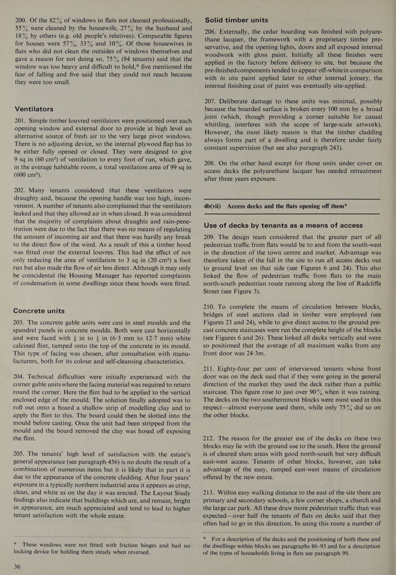 55% were cleaned by the housewife, 27% by the husband and 18% by others (e.g. old people’s relatives). Comparable figures for houses were 57%, 33% and 10%. Of those housewives in flats who did not clean the outsides of windows themselves and gave a reason for not doing so, 75% (84 tenants) said that the window was too heavy and difficult to hold,* five mentioned the fear of falling and five said that they could not reach because they were too small. Ventilators 201. Simple timber louvred ventilators were positioned over each opening window and external door to provide at high level an alternative source of fresh air to the very large pivot windows. There is no adjusting device, so the internal plywood flap has to be either fully opened or closed. They were designed to give 9 sq in (60 cm?) of ventilation to every foot of run, which gave, in the average habitable room, a total ventilation area of 99 sq in (600 cm?). 202. Many tenants considered that these ventilators were draughty and, because the opening handle was too high, incon- venient. A number of tenants also complained that the ventilators leaked and that they allowed air in when closed. It was considered that the majority of complaints about draughts and rain-pene- tration were due to the fact that there was no means of regulating the amount of incoming air and that there was hardly any break to the direct flow of the wind. As a result of this a timber hood was fitted over the external louvres. This had the effect of not only reducing the area of ventilation to 3 sq in (20 cm?) a foot run but also made the flow of air less direct. Although it may only be coincidental the Housing Manager has reported complaints of condensation in some dwellings since these hoods were fitted. Concrete units 203. The concrete gable units were cast in steel moulds and the spandrel panels in concrete moulds. Both were cast horizontally and were faced with } in to 4 in (6-3 mm to 12-7 mm) white calcined flint, tamped onto the top of the concrete in its mould. This type of facing was chosen, after consultation with manu- facturers, both for its colour and self-cleansing characteristics. 204. Technical difficulties were initially experienced with the corner gable units where the facing material was required to return round the corner. Here the flint had to be applied to the vertical enclosed edge of the mould. The solution finally adopted was to roll out onto a board a shallow strip of modelling clay and to apply the flint to this. The board could then be slotted into the mould before casting. Once the unit had been stripped from the mould and the board removed the clay was hosed off exposing the flint. 205. The tenants’ high level of satisfaction with the estate’s general appearance (see paragraph 456) is no doubt the result of a combination of numerous items but it is likely that in part it is due to the appearance of the concrete cladding. After four years’ exposure in a typically northern industrial area it appears as crisp, clean, and white as on the day it was erected. The Layout Study findings also indicate that buildings which are, and remain, bright in appearance, are much appreciated and tend to lead to higher tenant satisfaction with the whole estate.  * These windows were not fitted with friction hinges and had no locking device for holding them steady when reversed. 36 206. Externally, the cedar boarding was finished with polyure- thane lacquer, the framework with a proprietary timber pre- servative, and the opening lights, doors and all exposed internal woodwork with gloss paint. Initially all these finishes were applied in the factory before delivery to site, but because the pre-finished components tended to appear off-whitein comparison with in situ paint applied later to other internal joinery, the internal finishing coat of paint was eventually site-applied. 207. Deliberate damage to these units was minimal, possibly because the boarded surface is broken every 100 mm by a broad joint (which, though providing a corner suitable for casual whittling, interferes with the scope of large-scale artwork). However, the most likely reason is that the timber cladding always forms part of a dwelling and is therefore under fairly constant supervision (but see also paragraph 243). 208. On the other hand except for those units under cover on access decks the polyurethane lacquer has needed retreatment after three years exposure. 4b(vii) Access decks and the flats opening off them* Use of decks by tenants as a means of access 209. The design team considered that the greater part of all pedestrian traffic from flats would be to and from the south-west in the direction of the town centre and market. Advantage was therefore taken of the fall in the site to run all access decks out to ground level on that side (see Figures 6 and 24). This also linked the flow of pedestrian traffic from flats to the main north-south pedestrian route running along the line of Radcliffe Street (see Figure 3). 210. To complete the means of circulation between blocks, bridges of steel sections clad in timber were employed (see Figures 23 and 24), while to give direct access to the ground pre- cast concrete staircases were run the complete height of the blocks (see Figures 6 and 26). These linked all decks vertically and were so positioned that the average of all maximum walks from any front door was 24:3m. 211. Eighty-four per cent of interviewed tenants whose front door was on the deck said that if they were going in the general direction of the market they used the deck rather than a public staircase. This figure rose to just over 90° when it was raining. The decks on the two southernmost blocks were most used in this respect—almost everyone used them, while only 75% did so on the other blocks. 212. The reason for the greater use of the decks on these two blocks may lie with the ground use to the south. Here the ground is of cleared slum areas with good north-south but very difficult east-west access. Tenants of other blocks, however, can take advantage of the easy, ramped east-west means of circulation offered by the new estate. 213. Within easy walking distance to the east of the site there are primary and secondary schools, a few corner shops, a church and the large car park. All these draw more pedestrian traffic than was expected—over half the tenants of flats on decks said that they often had to go in this direction. In using this route a number of  * For a description of the decks and the positioning of both these and the dwellings within blocks see paragraphs 86-93 and for a description of the types of households living in flats see paragraph 99.
