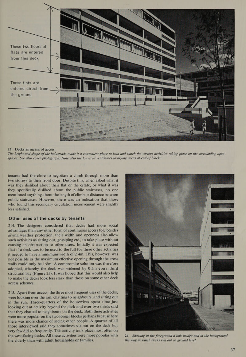     These two floors of flats are entered from this deck These flats are entered direct from the ground  23 Decks as means of access. tenants had therefore to negotiate a climb through more than two storeys to their front door. Despite this, when asked what it was they disliked about their flat or the estate, or what it was they specifically disliked about the public staircases, no one mentioned anything about the length of climb or distance between public staircases. However, there was an indication that those who found this secondary circulation inconvenient were slightly less satisfied. Other uses of the decks by tenants 214. The designers considered that decks had more social advantages than any other form of continuous access for, besides giving weather protection, their width and openness also allow such activities as sitting out, gossiping etc., to take place without causing an obstruction to other users. Initially it was expected that if a deck was to be used to the full for these other activities it needed to have a minimum width of 2:4m. This, however, was not possible as the maximum effective opening through the cross walls could only be 1-8m. A compromise solution was therefore adopted, whereby the deck was widened by 0-5m every third structural bay (Figure 25). It was hoped that this would also help to make the decks look less stark than those on some other deck access schemes. 215. Apart from access, the three most frequent uses of the decks, were looking over the rail, chatting to neighbours, and sitting out in the sun. Three-quarters of the housewives spent time just looking out at activity beyond the deck and over two-thirds said that they chatted to neighbours on the deck. Both these activities were more popular on the two longer blocks perhaps because here there was more chance of seeing other people. A quarter of all those interviewed said they sometimes sat out on the deck but very few did so frequently. This activity took place most often on the west-facing decks. All these activities were more popular with the elderly than with adult households or families.  24 Showing in the foreground a link bridge and in the background the way in which decks run out to ground level.