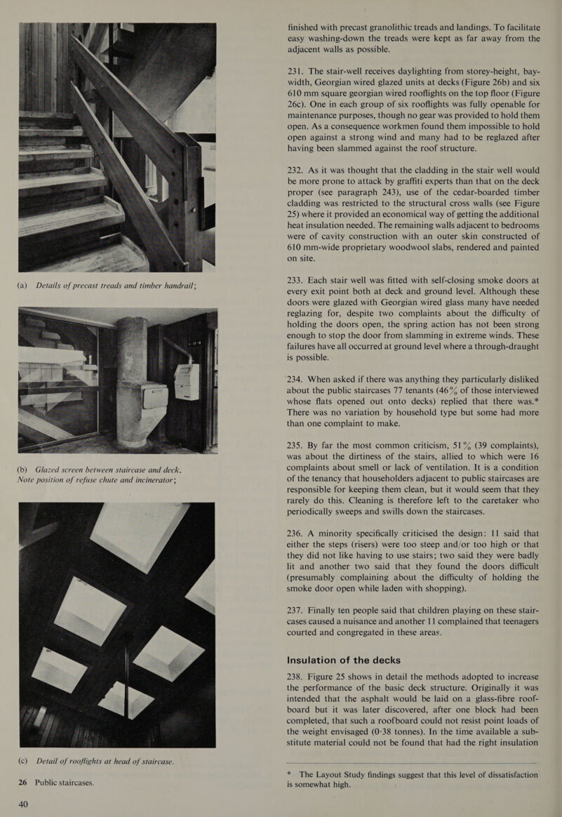  (b) Glazed screen between staircase and deck, Note position of refuse chute and incinerator;  26 Public staircases. 40 finished with precast granolithic treads and landings. To facilitate easy washing-down the treads were kept as far away from the adjacent walls as possible. 231. The stair-well receives daylighting from storey-height, bay- width, Georgian wired glazed units at decks (Figure 26b) and six 610 mm square georgian wired rooflights on the top floor (Figure 26c). One in each group of six rooflights was fully openable for maintenance purposes, though no gear was provided to hold them open. As a consequence workmen found them impossible to hold open against a strong wind and many had to be reglazed after having been slammed against the roof structure. 232. As it was thought that the cladding in the stair well would be more prone to attack by graffiti experts than that on the deck proper (see paragraph 243), use of the cedar-boarded timber cladding was restricted to the structural cross walls (see Figure 25) where it provided an economical way of getting the additional heat insulation needed. The remaining walls adjacent to bedrooms were of cavity construction with an outer skin constructed of 610 mm-wide proprietary woodwool slabs, rendered and painted on site. 233. Each stair well was fitted with self-closing smoke doors at every exit point both at deck and ground level. Although these doors were glazed with Georgian wired glass many have needed reglazing for, despite two complaints about the difficulty of holding the doors open, the spring action has not been strong enough to stop the door from slamming in extreme winds. These failures have all occurred at ground level where a through-draught is possible. 234. When asked if there was anything they particularly disliked about the public staircases 77 tenants (46°% of those interviewed whose flats opened out onto decks) replied that there was.* There was no variation by household type but some had more than one complaint to make. 235. By far the most common criticism, 51°% (39 complaints), was about the dirtiness of the stairs, allied to which were 16 complaints about smell or lack of ventilation. It is a condition of the tenancy that householders adjacent to public staircases are responsible for keeping them clean, but it would seem that they rarely do this. Cleaning is therefore left to the caretaker who periodically sweeps and swills down the staircases. 236. A minority specifically criticised the design: 11 said that either the steps (risers) were too steep and/or too high or that they did not like having to use stairs; two said they were badly lit and another two said that they found the doors difficult (presumably complaining about the difficulty of holding the smoke door open while laden with shopping). 237. Finally ten people said that children playing on these stair- cases caused a nuisance and another 11 complained that teenagers courted and congregated in these areas. Insulation of the decks 238. Figure 25 shows in detail the methods adopted to increase the performance of the basic deck structure. Originally it was intended that the asphalt would be laid on a glass-fibre roof- board but it was later discovered, after one block had been completed, that such a roofboard could not resist point loads of the weight envisaged (0-38 tonnes). In the time available a sub- stitute material could not be found that had the right insulation   * The Layout Study findings suggest that this level of dissatisfaction is somewhat high.