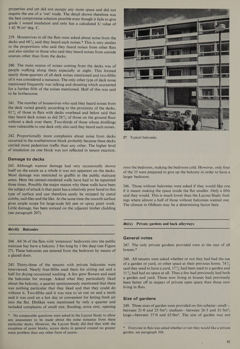 properties and yet did not occupy any more space and did not require the use of a ‘wet’ trade. The detail shown therefore was the best compromise solution possible even though it fails to give grade | sound insulation and only has a calculated U value of 1-42 W/m? deg. C. 239. Housewives in all the flats were asked about noise from the decks and 60% said they heard such noises.* This is very similar to the proportions who said they heard noises from other flats and also similar to those who said they heard noises from outside sources other than from the decks. 240. The main source of noises coming from the decks was of people walking along them especially at night. This formed nearly three-quarters of all deck noises mentioned and two-fifths of it was considered a nuisance. The only other type of deck noise mentioned frequently was talking and shouting which accounted for a further fifth of the noises mentioned. Half of this was said to be bothersome. 241. The number of housewives who said they heard noises from the deck varied greatly according to the proximity of the decks. 81% of those in flats with decks overhead and below said that they heard deck noises as did 28% of those on the ground floor without a deck over them. Two-thirds of those whose dwellings were vulnerable to one deck only also said they heard such noises. 242. Proportionally more complaints about noise from decks occurred in the southernmost block probably because these decks carried more pedestrian traffic than any other. The higher level of insulation on one block was not reflected in tenant reaction. Damage to decks 243. Although wanton damage had very occasionally shown itself on the estate as a whole it was not apparent on the decks. Most damage was restricted to graffiti in the public staircase areas. Here the cement-rendered walls have had to be repainted three times. Possibly the major reason why these walls have been the subject of attack is that paint has a relatively poor bond to this type of surface and can therefore easily be stripped by metal combs, nail-files and the like. At the same time the smooth surface gives ample scope for large-scale feli pen or spray paint work. Little damage, has been noticed on the adjacent timber cladding (see paragraph 207). 4b(viii) Balconies  244. All 36 of the flats with ‘extension’ bedrooms into the public staircase bay have a balcony 3-8m long by 1-0m deep (see Figure 27). These balconies are entered from the bedroom by means of a glazed door. 245. Thirty-three of the tenants with private balconies were interviewed. Nearly four-fifths used them for sitting out and a half for drying occasional washing. A few grew flowers and used the balconies for storage. Asked what they particularly liked about the balcony, a quarter spontaneously mentioned that there was nothing particular that they liked and that they could do without it. Two-fifths said it was nice to sit out on and a tenth said it was cool on a hot day or convenient for letting fresh air into the flat. Dislikes were mentioned by only a quarter and included complaints of small size, flooding, extra rent, opening  * No comparable questions were asked in the Layout Study to allow any assessment to be made about the noise nuisance from these particular decks. However, the Layout Study did find that with the exception of point blocks, access decks in general created no greater noise problem than any other form of access.  27 Typical balconies. onto the bedroom, making the bedroom cold. However, only four of the 33 were prepared to give up the balcony in order to have a larger bedroom. 246. Those without balconies were asked if they would like one if it meant making the space inside the flat smaller. Only a fifth said they would. This is much lower than the Layout Study find- ings where almost a half of those without balconies wanted one. The climate in Oldham may be a determining factor here. 4b(ix) Private gardens and back alleyways General notes 247. The only private gardens provided were at the rear of all houses.* 248. All tenants were asked whether or not they had had the use of a garden or yard, or other space at their previous home. 74% said they used to have a yard, 17% had been used to a garden and 11° had had no space at all. Thus a few had previously had both a garden and yard. Those now living in houses had previously been better off in respect of private open space than those now living in flats. Size of gardens 249. Three sizes of garden were provided on this scheme: small— between 21-0 and 25:5m?; medium—between 26°5 and 31:5m*; large—between 37:0 and 62:0m*. The size of garden was not  * Everyone in flats was asked whether or not they would like a private garden, see paragraph 368.